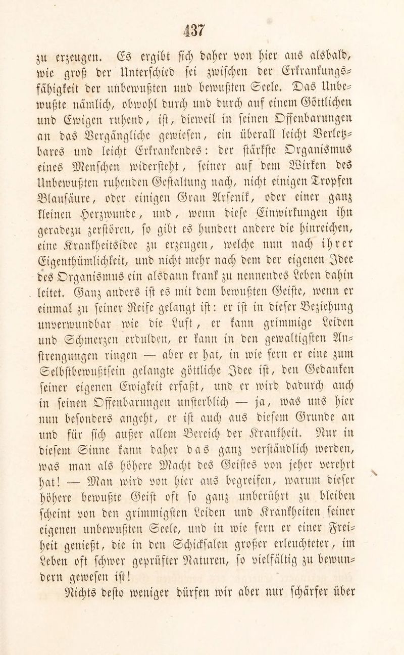 Sit erzeugen* ©3 ergibt ftcß ba^ev ton T^ter aus alSbalb, wte groß ber Unterfcßieb fei awiftßett ber SrfranfungS* fäßigfeit bev unbewußten unb bewußten Seele. OaS Unbe* wußte nämltcß, obwoßl burd; unb buvd) auf einem ©öttltcßen unb ©wigcn rttßenb, ift, btewetl tu feinen Offenbarungen an baS $ergdnglicße gewiefen, ein überall leicßt Serien bares unb leicßt ©rfranfenbeS: ber ftärffte Organismus eine$ $2enfd;en wiberftcbt, feiner auf bem SBtrfen beS Unbewußten rußenben ©eftaltung nacß, nicßt einigen Xropfen 33laufaure, ober einigen ©ran Strfentf, ober einer gans fl einen $erswunbe, unb, wenn biefe ©tnwirfungen ißn gerabeju gerftören, fo gibt eS ßunbert anbere bie ßtitretcßen, eine ^ranfßeitSibee $u eräugen, welche nun nad) iß rer ©tgentßümitdffeit, unb nicßt meßr nad) bem ber eigenen 3bee beS Organismus ein alSbanu Iran! su nennenbeS Seben baßin leitet, ©an^ anbcrö ift eS mit bem bewußten ©elfte, wenn er einmal gu feiner Steife gelangt ift: er ift in biefer ^Begießung unoerwunbbar wie bte 2itft, er fann grimmige Reiben unb Scßmersen erbttlben, er fann in ben gewalttgften 2ltw ftrengungen ringen — aber er ßat, in wie fern er eine sunt Selbftbewußtfein gelangte göttliche 3bec ift, ben ©ebanfen feiner eigenen ©wtgfeit erfaßt, unb er wirb baburcß and; tu feinen Offenbarungen itnfterblicß — j,a, was uns ßier nun befonberS angcßt, er ift and) aus btefern ©rttnbe an unb für ftcß außer allem $3ereicß ber ^raufßett. 9Tur in tiefem (Sinne famt baßer baS gans oerftättbltcß werben, was man als ßößere Üftadjt beö ©elftem ton feßer tereßrt ßat! — Tlan wirb ton ßier aus begreifen, warum biefer ßößere bewußte ©eift oft fo gans unberüßrt ju bleiben fcßeint ton ben grimmigften ßctben unb ^raufßetten feiner eigenen unbewußten Seele, unb in wie fern er einer grem ßeit genießt, bte in ben Scßtcffalen großer erleuchteter, im Men oft fißwer geprüfter Naturen, fo vielfältig su berniuw bem gewefen ift! ÜJUcßtS befto weniger bürfen wir aber nur fcßärfer über