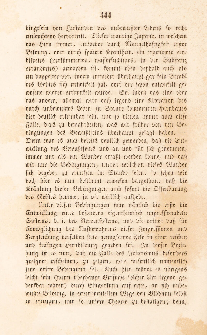 bingtfein oon S^ftättben bem unbewußten Cebenm fo red;t einteuebtenb heroortritt. Dtefer traurige Suftanb, in welkem bam £trn immer, entweber burd; Sftangethaftigfeit elfter 33itbung, ober bitrd; fpätcre Trautheit, ein irgenbwie oer* bitbetem (oerfümmertem, wafferfüchttgem, tu ber ©itbftan$ geräubertem) geworben ift, fomrnt eben beßhalb and; atm ein boppelter oor, inbem entweber überhaupt gar fein ©trabt bem (©etftem ftd; entwickelt bat, ober ber fd;on entwtcfelt ge* wefene nueber oerbunfett würbe, ©ei tnbeß bam eine ober bam anbere, attemal wirb bod; irgenb eine Sitteration bem burd; unbewußtem ?eben 511 ©taube fommenben fnrnbattem hier beuttid; erfennbar fein, unb fo bienen immer and) biefe gatte, bam p bewahrheiten, wam wir früher iwn beit 33e* bingungen bem 33ewußtfetnm überhaupt gefagt hdben. — Denn war em and; bereite beuttid) geworben, baß bie (©nt- wieftung bem 33ewußtfeinm unb an unb für fid) genommen, immer nur atm ein SBttnber erfaßt werben fonne, unb baß wir nur bie 33ebingungen, unter weld;eit biefem Söuttber fid) begebe, p ermeffen im ©taube feien, fo fet;en wir bod; hier em nun beftimmt erwiefen bargethan, baß bie ^ränfung btefer Sßebtngungcn and) fofort bie Offenbarung bem ©eiftem hemme, ja oft wtrftid; aufhebe. Unter btefen 25ebingungeti war nämlich bie erfte bie Sntwidtung einem befonbern eigentümlich imprefß'onabetn ©pftemm, b. i. bem 91eroenfpfternm, unb bie brüte: baß für (Ermöglichung bem SUtfbewabrenm btefer Sntpvefjtonen unb SSergletdpng berfetben ftetm genugfamem getb in einer reichen unb fräftigen furnbitbung gegeben fei. 3tt biefer 23ep* hung ift em nun, baß bie gatte bem Sbiotimntum befonberm geeignet erfreuten, p feigen, wie wefentttch namentlich jene britte $3ebingung fei. Slud) hier würbe em übrigen^ leicht fein (wenn überhaupt $erfud)e fotd)er Slrt irgenb ge* benfbar wären) burd; (Etnwtrfung auf erfte, an ftd) unbe* wußte 53itbung, in erperimentettem 2ßege ben 33li>bftmt fetbft p erzeugen, unb fo itnfere Oheorte p betätigen; benn.