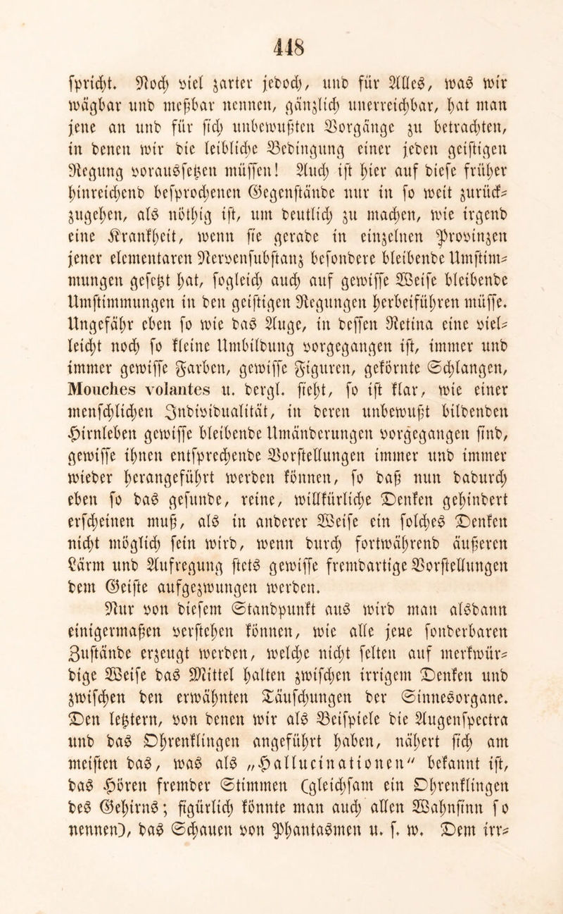 fprid;t* 91od> biet gartet* jebodj, unb für 2lHe$, wag wtr wägbar unb meßbar nennen, gänzlich unerreichbar/ fmt man jene an unb für ftd> unbewußten Vorgänge $u betrachten, in benen wir bte leibliche 35ebtngung einer jeben geiftigen Regung borauSfejjen muffen! 2(ttd; ift hier auf biefe früher hinreichend befprod;enen ©egenftänbe nur tu fo wett juritd- ^ugeßett, als nötf;tg tft, um deutlich $u machen, wie trgenb eine ^ranlßett, wenn fte gcrabe tn einzelnen ^»robin^en jener elementaren $Jterbenfubftan$ befonbere bletbenbe Umfttm? mungen gefegt f;at, fogleid; aud) auf gewiffe SBetfe bletbenbe Umftimmungen tu bett geiftigen Regungen herbeiführen miiffe* Ungefäßr eben fo wie bab $tuge, tn beffen Retina eine biet? leicht noch fo Heine Umbtlbung borgegangen tft, immer unb immer gewiffe garben, gewiffe gtgttren, geförnte ©erlangen, Mouches volantes u. bergt, fteßt, fo ift Kar, wie einer menfd)ltd;en 3nbibibualttät, in bereit unbewußt btlbenbett fnrnleben gewiffe bletbenbe Umänbentngen borgegangen ftnb, gewiffe ihnen entfpredßenbe ^orftellungen immer unb immer wieber fm*angefüf;rt werben fönnen, fo baß nun babttrd; eben fo baS gefttnbe, reine, wiUfürltche Denfen geßinbert erfeßetnen muß, als in anberer Sföeife ein fotche^ Denfeit nicht möglich fein wirb, wenn burch fortwäßrenb äußeren Särrn unb Aufregung ftets gewiffe frembartige SBorftellungen dem ©elfte aufge^wungen werben* 5Uur bon btefent ©tanbpunft aitö wirb man alSbann einigermaßen berftchen fönnen, wie alle jene fonberbaren Buftänbe erzeugt werben, welche nicht fetten auf merfwür? bige Sßeife baS Spittel halten ^wifeßen irrigem Denfen unb äWtfdien ben erwähnten £äufchungen ber ©tnneSorgane. £)en ledern, bon benen wir als 23etfptele bie 2lugenfpectra unb baS D^renflingen angeführt jjaben, nähert fteß am metften baS, was als „Saltucinationeu befannt tft, baS £ören frember ©ttmmen (gteiebfant ein Dhrenfltngen beS ©ehtrn^; figürlich fönnte man aud; allen SBaljnftnn f o nennen), bas ©cßauen bon ^antaSmen u* f* w* £)em irr?