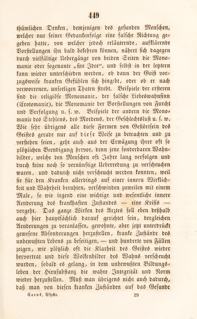 thümlichen ©eitlen, bemfentgen be$ gefunben ä)?enfd;en, welker nur feiner ©ebanfenfolge eine falfd;e Vichtung ge* geben l;atte, von welker febod; ertäuternbe, aufflärenbe Vorftellungen ihn halb befehlen fbnnen, nähert ftd> bagegen buvd) vielfältige Uebergänge von betben ©eiten bie Vtono* manie ober fogenante „ft're 3bee, unb felbft in ber (extern fann wieber unterfchieben werben, ob bann ber ©eift vor* £ug$wetfe franfen ©efüf)ten ftd) (;ingibt, ober ob er nach verworrenen, unfeeligen X^aten ftrebt. Veifptele ber erfteren ftnb bie reltgtöfe Monomanie, ber fatfd;e VebeSwahnjtnn ((Erotomanie), bie Monomanie ber Vorftellungen von gurdjt unb Verfolgung tu f w. Veifpiele ber anbern bie Vtono* manie be3 ©tel;ten3, be$ VtorbenS, ber ®efd;lecht$tuft u. f Wv 3Bie fej>r übrigeng alle biefe gönnen von ©eftortfein beg ©eifte^ gerabe nur auf biefe 2ßeife ^u betrachten unb gu verfielen feien, geht auch aug ber Erwägung ihrer oft fo plögiichen Veenbiguttg hervor, benn jene fonberbaren 2Öahn* bilber, weld;e ben Vtenfchen oft S^h^e lang verfolgen unb burd) feine nod; fo‘vernünftige Ueberrebung verfcheud;ett waren, unb baburch nicht verseucht werben fonnten, weil fte für ben Uranien allerbtngg auf einer innern 2Ötrflt<h* feit unb Wahrheit beruhten, verfd;winben zuweilen mit einem Vtale, fo wie trgenb eine wichtige unb wefentlidw innere ^lenberung beg franfhaften Suftonbeg — eine ihifig — vorgel)t. ©ag gan^e Sßirfen bcg Slr^teg fotl eben beßfmlb auch l)itx h^uptfad;lid) barauf gerietet fein, begleichen ^tenberungen $u veranlaffen, gewohnte, aber fegt unterbrücft gewefene Slbfonberuttgen ^ev^uftelten, franfe 3uftänbe beg unbewußten £ebeng $u befettigen, — unb hunberte von gälten geigen, wie plbglid) oft bie Klarheit beg ©etftee wieber hervortrat unb biefe Söolfenbilber beg Söafmg verfd;eud;t würben, fobalb eg gelang, in bem unbewußten Vilbungg* leben ber fnrnfubftanä bie wahre Sntegrität unb Vorm wteber her^uftellen. Vluß man übrigeng nicht aud; baburch, baß man von btefen fraufen Suftänben auf bag ©efunbe (5aru$, jpffydje. 29