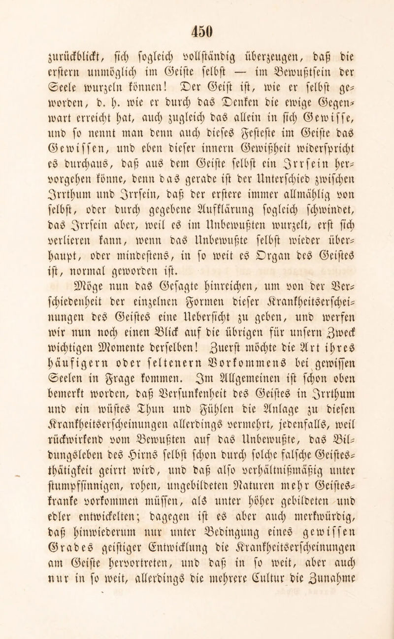 $urücfbltcft, ftd) fogteicß öollftänbtg überzeugen, baß bie crfteru unmöglich im ©elfte fetbft — im SBewußtfetn ber @eele murmeln formen! ©er <35etft ift, wie er felbft ge* worben/ b. ß. wie er burcß ba3 Denfen bie ewige ©egen* wart erreicht ßat, aucß zugleich ba$ allein in fiel) ©ewiffe, unb fo nennt man beim and) biefe$ geftefte im ©elfte baS ©ewtffen, nnb eben btefer innern ©ewißßeit wiberfprießt e£ burcßauS, baß au$ bem ©elfte felbft ein 3vrfein i>er^ sorgeßen fönne, beim ba$ gerabe ift ber Unterfcßieb zwifeßen 3rrtßum nnb Srrfein, baß ber erftere immer allmäßlig oon felbft, ober burcß gegebene Slufflärung fogleid) feßwinbet, ba3 Svrfctn aber, weil e£ im Unbewußten wurzelt, erft ß'cß verlieren fann, wenn ba3 Unbewußte fetbft wieber über- haupt, ober miubefteim, in fo weit eb Drgan be3 ©elftem ift, normal geworben ift* $töge nun ba$ ©efagte ßtnreteßen, um oon ber $er* feßtebeußeit ber einzelnen gönnen btefer ihanfßeit^erfcßei* nungen be3 ©elftes eine Ueberftcßt ^u geben, unb werfen wir nun noeß einen $3lid auf bie übrigen für unfern Bwetf wießttgen Momente betreiben! Buerft mbeßte bie 51 rt ißreS ßäufigern ober feltenern SBorfommenS bei gewtffen ©eelen in grage fornmen. 3nt Sillgemeinen ift feßon oben bemerft worben, baß 23erfunfenßeit beS ©elftes in 3rrtßum unb ein wüßtet Xßun unb güßlen bie Slnlage zu btefen ^tanfßeitSerfcßeinungen allerbtugS oermeßrt, febenfalls, weil rücfwirfenb oom Gewußten auf baS Unbewußte, baS 35tl* bungSleben beS £trnS felbft feßon burcß foteße falfcße ©elftes* tßätigfeit geirrt wirb, unb baß alfo oerßältnißmäßtg unter ftumpfftnnigen, roßen, ungebtlbeten Staturen meßr ©etfteS* franfe oorfommen muffen, als unter ßbßer gcbtlbeten unb ebler entwickelten; bagegen ift eS aber and; merfwürbtg, baß ßtnmteberum nur unter 35ebingung eine® gewtffen ©rabeS getfttger ©ntwicflung bie ihanfßettSerfcßeinungen am ©elfte ßeroortreten, unb baß in fo wett, aber aueß nur in fo weit, allerbtugS bie nteßrere ßuttur bie Bttnaßme