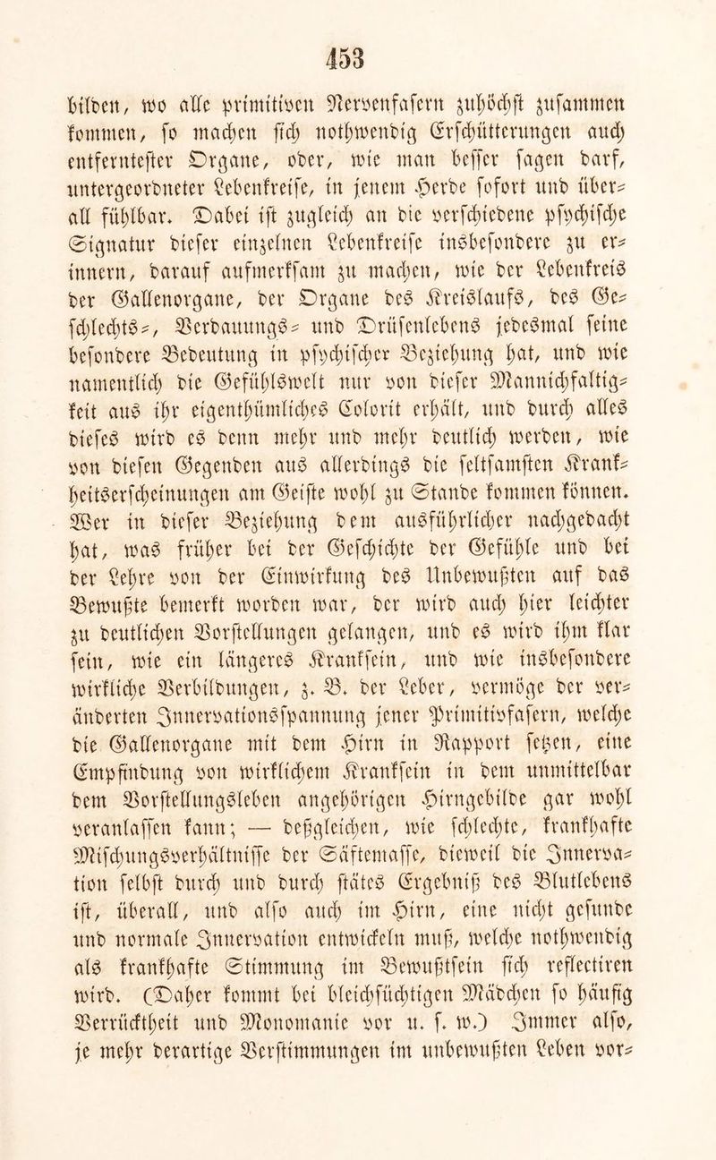 bilbett, wo alle primitiven Sftervenfafern jufammett fomnten, fo machen ftd) nothwenbtg ©rfchüttentngen and) entfernterer Organe, ober, n>te man beffer fagen barf, untergeordneter Menfreife, tu {eitern $erbe fofovt unb über- all fühlbar* Oabei ift zugleich an bie oerfduebene pfpdnfdie (Signatur btefer einzelnen Cebenfreife inSbefonbere ju er* tnnern, bavauf aufmerffam £tt matten, wie bet* SebenfreiS ber ©allenorgane, bei* Organe beS Kreislaufs, beS ©e* fddedüS-, SSerbauungS* unb ©rüfeitlebenS jebeSmal feine befonbere ^Bedeutung in pft;d)tfd)er Ziehung ^at, unb wie namentlich bie ©efüßlSwelt nur von btefer Sftannidhfaltig* feit aus ihr eigentümliches (Kolorit erhält, unb durch alles btefeS wirb eS beim mehr unb mehr deutlich werben, wie von tiefen ©egenben aus allerdings bie feltfamften Kranf* hettSerfchetnungen am ©eifte wohl $u ©taube fomnten fönnen. 2Ber in btefer 33e$iehitng bem ausführlicher nadjgebad;t hat, waS früher bei ber ©efd;id)te ber ©efüßle unb bet ber £eßre von ber ©tnwirfung beS Unbewußten auf bas Gewußte bemerft worben war, ber wirb aud; l)itx leichter ^u deutlichen SSorftellungen gelangen, unb eS wirb ißm flar fein, wie ein längeres Kranffetn, ttub wie inSbefottbere wirfliche SBerbilbuitgen, ^ £3* ber Seher, oermöge ber ver* äuberten SnneroationSfpannung jener fprimitivfafern, welche bie ©allenorgane mit bem #irn in Rapport feigen, eine (Smpftnbung ooit wtrfltchem Kranffein in bem unmittelbar bem $orftellungSleben angehörigcit fMrngebilbe gar wohl veranlaffen famt; — beßgleichen, wie fd)led)te, franfhafte iidifd;ungSoerhältniffe ber ©äftentaffe, dieweil bie Smterva* tioit felbft bttrch unb burd) ftäteS ©rgebniß beS SSlutlebenS ift, überall, unb alfo auch im £>trn, eine nicht gefttitbe unb normale Snueroaitoit entwideln muß, welche nothwenbtg als franfhafte (Stimmung im Söewußtfetn ftd) reflectiren wirb. CDat)er fommt bei bleicbfüd)tigen fß?ab dien fo häufig SBerrücfthett unb Monomanie vor tt. f. w.) Suttner alfo, je mehr berartige SBerfttmmungeu int unbewußten Sehen vor*