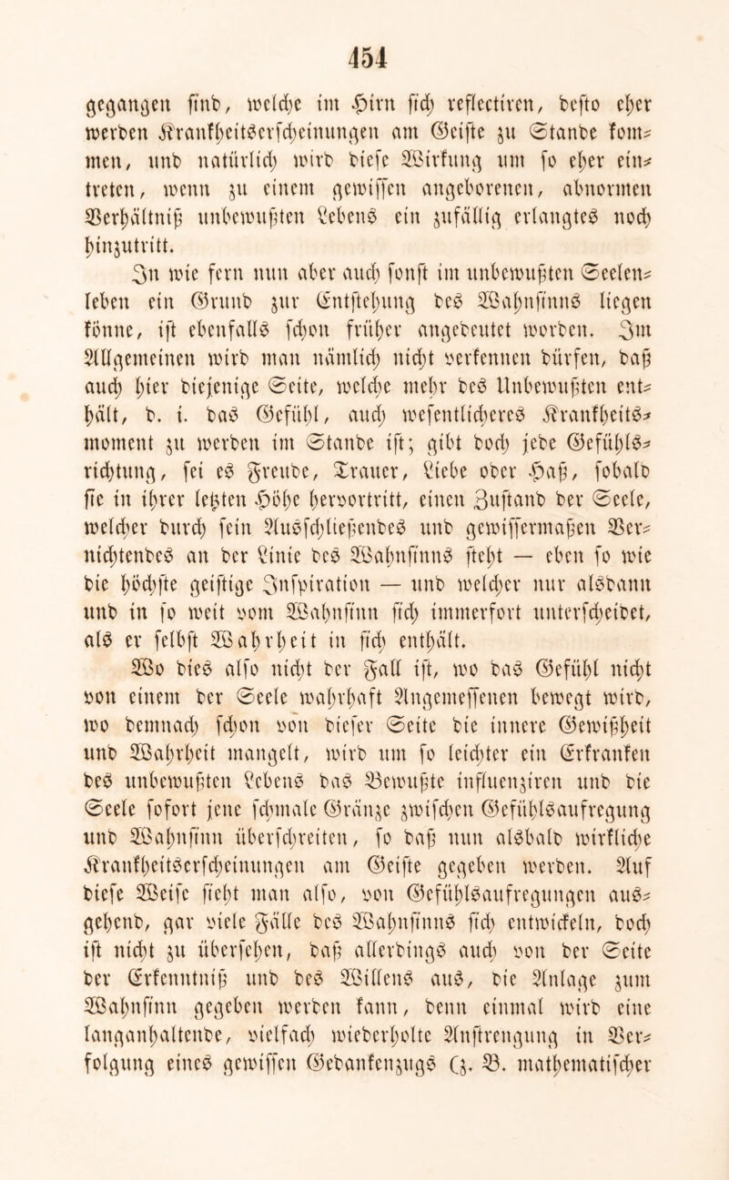 gegangen ftnb, welche int fnrn ftd; reflectiren, befto eßer werben ^ranfßeitberfcßeinungen am ©ctfte ju ©taube font- men, unb natürlich wirb biefe SBtrfung um fo eßet* ein* treten, wenn $u einem gewiffen angeborenen, abnormen S5ert)a(tntß unbewußten Sebent ein zufällig erlangtet noch ßinjutrttt. 3n wie fern nun aber and) fonft im unbewußten ©eelett* leben ein ©ruub gut (£ntfteßung beb SÖaßnftnnS liegen fonne, ift ebenfalls fcßoit früher angebeutet worben. 3w Allgemeinen wirb man nämlicß nicht verfemten bürfen, baß auch ßter btefenige ©ette, welche mehr beb Unbewußten ent* hält, b. i. bab ©efüßl, aud; wefentltcßereb fbranfßet'tb* moment ju werben im ©taube ift; gibt bod; jebe ©efüßlb* rtchtung, fei eb greube, Xrauer, Siebe ober £>aß, fobalb fte in ißrer lebten §5ße ßeroortritt, einen Suftanb ber ©eele, welcher bttrch fein Auöfd>ließenbe^ unb gewiffermaßen $er* ntcßtenbeb an ber Sinie beb Söaßnftnnb fteßt — eben fo wie bie ß öd; fte getfttge 3nfpiration — unb welcher nur albbamt unb in fo weit oom 2Baßnftitn ftd) immerfort uuterfcßetbet, alb er felbft Söaßrßeit in ß'd; enthalt. 2öo bieb alfo nicßt ber galt ift, wo bab ©efüßl mcßt bott einem ber ©eele waßrßaft Slngenteffenen bewegt wirb, wo bemnad) fcßon ooit bt'efer ©eite bie innere ©ewißßeit unb SGaßrßeit mangelt, wirb um fo leichter ein GErfranfen beb unbewußten Scbenb bab Gewußte inpuenjtren unb bie ©eele fofort feite fcßinale (35rän^e äWtfchen ©efitßlbaufregung unb 2Öat;uftitit iiberfd;reiteit, fo baß nun albbalb wirflicße «fhanfßeitberfchetnungen am (Reifte gegeben werben. Stuf btefe 2öeifc fteßt man alfo, ooit ©efüßlbaitfregungen aub* geßenb, gar viele gälte beb üßaßitß'mtb ftd> entwtcfeln, bocß ift mcßt $u überfeßeit, baß allerbittgb auch oon ber ©eite ber (Srfenntniß unb beb 2ßtllenb attb, bie Anlage jum Sßaßnjtnn gegeben werben fann, beim einmal wirb eine langanßaltenbe, otelfacß wieberßolte Slttflrettgung in $er* folgung et'neb gewiffen ©ebanfen&ugb Q. 23. matßematifcßer