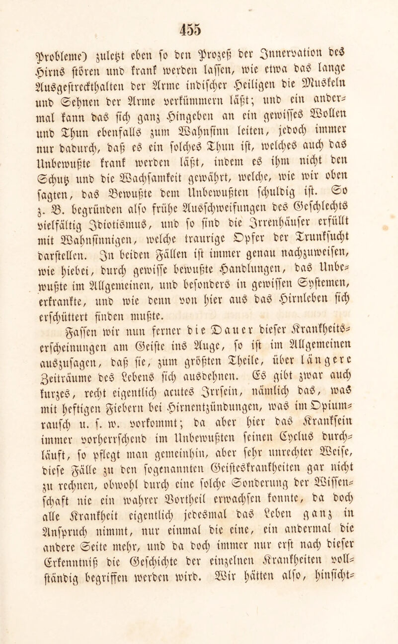 fprobleme} julc^t eben fo beit ffrofeß bet 3nnemtion beb .fiivns ftcreit unb franf werben laflctt, wte etwa bab lauge Slubgeftrecfthalieu bet Sinne tnbifdjer heiligen bie SUubfeln unb ©ebnen bet Sinne oerfümntern läßt; unb ein attber* mal fann bab fiel; ganj -pitigeben an ein gewiffeb ©ollen unb Xlmn ebenfalls jum ©af)ttftnn letten, feboä) immer nur babttrd), baft eb ein folcßeb Xlnm ift, welches auch bab Unbewußte frattl werben Iä);t, inbttn eb ilmt nicht beit Schuß unb bie ©achfamfeit gewährt, welche, wie wir oben fagten, bab Gewußte bettt Unbewußten fdmlbig ift ©o j. begrünben alfo frühe Slttbfdjweifiutgen beb ©cfchlechtb vielfältig 3btottbmub, unb fo fittb bie 3rretff)äufer erfüllt mit ©ahnftnnigen, welche traurige Opfer ber 2runffud)t barftellen. 3n betbett gälten ift immer genau nacßjuweifen, wie hiebei, burd) gewiffe bewußte .paufcluttgcn, bab Hube? wußte int Allgemeinen, unb befonberb in gewtffett ©pftemen, erfraufte, unb wie beim von hier attb bab -pirttlebett ftd) erfdjüttert ftnben mußte. gaffen wir nun ferner bie ©atter biefer ähanflfettb* erfchetnuitgen am ©eiftc inb äuge, fo ift im allgemeinen aubjttfageit, baß fie, jtttn größten Xheile, über längere Seiträume beb Sebcnb ftd) aubbefjnett. 6b gibt gwar aud) fttrjeb, redjt eigentlich acuteb St'tfetn, nämlich bab, wab mit heftigen giebern bet opirnentgünbungen, wab int Opium* rattfd) tt. f. w. »orfommt; ba aber hier bab Äranffein immer oorherrfdienb im Unbewußten feinen Gpclttb burd)* läuft, fo pflegt man gemeinhin, aber fef>r Unrechter ©cife, biefe gälte jtt bett fegenanuteu ©eiftebfranfheiten gar nicht jtt rechnen, obwohl bureß eine foidjc Sottberttng ber ©tffen* febaft nie ein wahrer $ortheil erwadffen fonnte, ba bod) alle Äranfheit eigentlich febebmal bab Üebett gang in Slnfprttd) nimmt, nur einmal bie eine, ein attberntal bie anbere ©eite mehr, unb ba bod) immer nur erft nach biefer (Srfenntntß bie @efd)id)te ber einzelnen Äranfheiteu oolt* ftänbtg begriffen werben wirb, ffitr hätten alfo, hinß'dft^