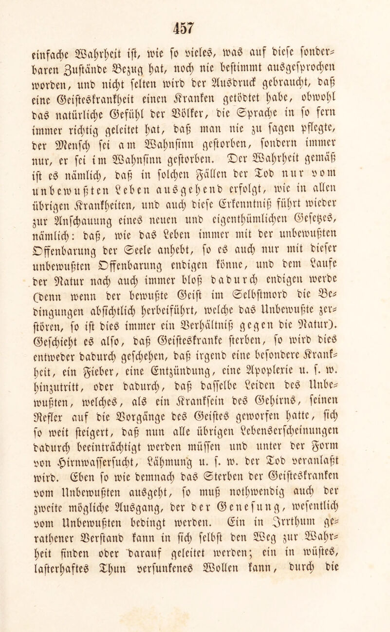 einfache Wahrheit ift, wie fo oieles, was auf biefe fonber* baren Suftänbe ©ejug hat, noch nie beftimmt abgebrochen worben, unb nicht feiten wirb ber SUtSbrucf gebraust, baß eine ©eifteefranf^eit einen Äranlen getöbtet habe, obwohl baS natürliche ©efüb>b ber Golfer, bie Sprache in fo fern immer richtig geleitet hat, baß man nie $u fagen pflegte/ ber SWettfch fei am SBa^nftnn geftorben, fonbern immer nur, er fei int SÖahuftnn geftorben. Oer Söaßrheit gemäß ift e$ nämlich, baß in folgen gälten ber Xob nur oom unbewußten Seben auSgeßenb erfolgt, wie in allen übrigen ähanfßeiten, unb and) biefe (Menntniß führt wieber ^ur Slnfcbauung eines neuen unb eigentümlichen ©efefceS, nämlich: baß, wie baS Seben immer mit ber unbewußten Offenbarung ber (Seele anhebt, fo e£ and) nur mit biefer unbewußten Offenbarung enbigen fönne, unb bem Saufe ber üRatur nach aud; immer bloß baburch enbigen werbe (benn wenn ber bewußte ©etft int Selbftmorb bie 33e^ btngungen abß'd;tlid) herbeiführt, weite ba$ Unbewußte $er* prett, fo ift bie£ immer ein SSerhältniß gegen bie üftatur)* ©efcbteßt e3 alfo, baß ©etfteSfranfe fterbett, fo wirb bie3 entweber baburch gefchehen, baß irgenb eine befonbere Äranf* heit, ein gieber, eine (gnt^ünbung, eine Apoplexie tu f. w. hinjutritt, ober baburch/ baß baffelbe Seiben be$ Unbe* wußten, welches, als ein ^ranffetn beS ©ehtrnS, feinen SRefler auf bie Vorgänge beS ©etfteS geworfen hatte, ftd) fo weit ftetgert, baß nun alle übrigen SebenSerfd)etnungen baburch beeinträchtigt werben müffen unb unter ber gönn oon £urnwafferfud)t, Säßmung u. f w. ber £ob veranlaßt wirb. (Eben fo wie bemnach baS Sterben ber ©etfteSfraufen oom Unbewußten atiSgeßt, fo muß notßwenbig auch ber gweite mögliche SluSgang, ber ber ©enefung, wefentltd) oont Unbewußten bebtngt werben. (Ein in Srrthum ge^ ratbener Sßerftanb fann in ftd) felbft ben 2Öeg $ur Oßaßr- ßeit ßnben ober barauf geleitet werben; ein in wüßtet, lafterßafteS Xßun oerfunfeneS SBollen fann, burcß bie