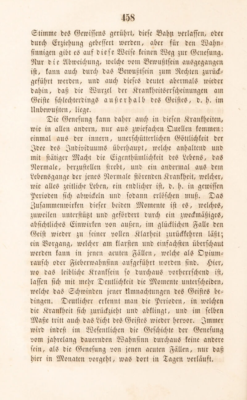 Stimme be$ <S5evtn'ffen^ gerührt, biefc 23aßit »erlaffen, ober buvd) ©r^ießung gebeffert werben, aber für ben 2öaßtw finnigen gibt e3 auf biefe 253etfe feinen 2öcg $ur ©enefung^ Üftur bie Abweichung, welche »out SSewußtfeiit auggegattgeit tft, fann and; burd; ba£ 35ewußtfein junt Steckten jurücf^ geführt werben, unb and) biefe» beutet abermals wteber baßin, baß bte SBur^el ber .franfßeitgerfcßetnungeit am ©elfte fd)tecßterbing£ außerhalb be£ ©eifte^, b. ß. tut Unbewußten, Hege. £)ie ©ettefung fann baßer auch in tiefen ähanfßciten, wie in allen anbern, nur au$ zwiefachen Duellen fommett: einmal au£ ber Innern, uuerfduitterltcßen ©bttltcßfeit ber 3bee be3 3nbt»ibuum$ überhaupt, weld;e anßalteitb unb mit ftätiger Sftacßt bie (Sigentßümlicßfeit be3 Sebent, ba$ Normale, ßer^uftellen ftrebt, unb eilt anbermal au£ bem £eben$gange ber fettet Normale ftörenben i?ranfßett, welcher, wie alle» zeitliche hebert, ein ettbltcßer ift, b. ß. in gewiffen ^ertoben ftd) abwtcfeln unb fobann crlbfdjett muß. ©a$ 3ufammenwtrfett biefer betben Momente ift e$, welches, Zuweilen ituterftüfU unb geförbert burcß ein zwecfmäßtgeS, abftd)tltd)eS ßunwtrfen »on außen, im glüdltcßen gälte ben ©eift wieber $tt feiner sollen ^larßeit ^ttrücffeßren läßt; ein Vorgang, welcher am flarften unb etnfacßften übcrfdjaut werben fann in jenen acuten galten, welcße als Dpiuuw raufd) ober gteberwaßnftnn attfgefüßrt worben ftnb. fuer, wo bas leibliche Jbranffetu fo burcßauS oorßerrfcßenb ift, laffett ftd) mit nteßr £)e.tttlicßfeit bie Momente unterfcßeiben, welcße baS ©cßwtnben jener Umnachtungen beS ©elftem be* hingen. ^Deutlicher erfennt man bie ^erioben, in welcßen bie ^ranfßcit ftd) zurücfzteßt unb abflingt, unb im felben sDkße tritt and; baS £icßt beS ©eiftet wteber ßeroor. 3Witter wirb ittbeß int Söefentlicßen bie ©efcßidjte ber ©ettefung oont jaßrelang bauernbett 3Öaßnftnn bttrdjauS feilte attbere fein, als bte ©enefuttg ooit jenen acuten gällett, nur baß hier in Monaten oorgeßt, was bort in Sagen »erläuft.