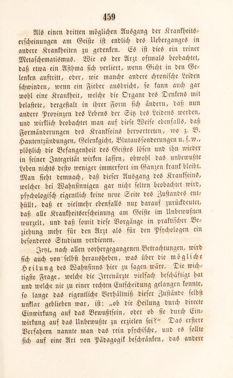 2llb einen bvitten möglichen Slubgang ber Stxantytitö* erfcheinungen am ©elfte \\t enblid; beb llebergangeb in anbeve ^ranfheiten gebenfen» ß:b tft bieb ein reiner Bietafdtematibmub» Sie eb ber Slr^t oftmals beobachtet, baß etwa ein ftd; vertiert, wenn ©id;t in ben ©e^ lenfen auftritt, ober, wie manche anbeve <hrontfd;e Reiben fd;wtnben, wenn ein gteber aubbrießt, fo fann and; gar wohl eine ^ranfßett, welche bie Organe beb Denfenb mit belaftete, bergeftalt in ihrer gorm ftd; cinbern, baß mm attbere ^ßromn$en beb £ebenb ber ©il? beb Ceibenb werben, unb wirtlich beobachtet man auf biefe Seife ebenfalls, baß gormänberungen beb $ranf|etnb fjenwrtreten, wo (v 53» ^autentjünbungen, ©elenfgicßt, Btutaubfonbentngen rt» f» w», 'etö^(id) bie Befangenheit beb ©eifteb (Öfen unb it;n wteber in feiner 3ntegrttät werfen (affen, obwohl bab unbewußte geben nichts befto weniger immerfort im ©attjen Iran! bleibt» 2Ran fteht bemnad;, baß biefer 5lubgang beb äbranffetnb, welcher bei Sahnftnntgen gar nicht feiten beobad;tet wirb, pfycßologtfch eigentlich feine neue ©eite beb 3u ft anbeb ent* hüllt, baß er vielmehr ebenfalls nur barauf aurüefbeutet, baß alle $ranfl;eitberfd;etnung am ©elfte im Unbewußten wurzelt, unb baß fomit biefe Borgänge in praftifeßer Bc* Ziehung mehr für ben Slrgt alb für ben $f\;d;ologen ein befonbereb ©tubtum »erbtenen. 3ej3t, nach allen iwrßergegangenen Betrachtungen, wirb ftd) auch tton'felbft beraubheben, wab über bie mögliche Teilung beb Sal;nftnnb hier &u fagen wäre» Die wid;* tigfte grage, welche bie 3rrenär^te vielfach befd;äftigt bat unb welche nie yii einer redeten @ntfd;etbung gelangen fonntc, fo lange bab eigentliche Berhältmß biefer ßuftänbe felbft nnflar geblieben war, ift: „ob bie Teilung burd; btrecte ©inwirfung auf bab Bewußtfein, ober ob fte burd) @tn* wirfung auf bab Unbewußte &u erzielen fei? Dab erftere ©erfahren nannte man bab rein pfbcßifd;e, unb eb follte ftd; auf eine 5lrt twn fßäbagogif befeßränfen, bab anbere