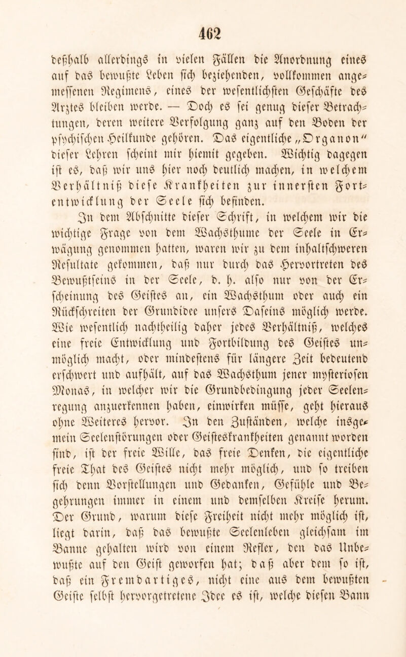 fcef$ar& aflerbtttgS tu Steten gäUen bie Slnorbnung eiltet auf ba$ bewußte Men ft cf) be^te^enben, oollfommen ange* meffenett Diegtmctts, eines ber wefentlichften ©efhäfte bes Slr^teS bleiben werbe* — Doch e£ fei genug biefer Betrach- tungen/ bereit wettere Verfolgung ganj auf beit Vobett ber pfyhtfhen fwtlfunbe geboren* Da3 eigentliche „Drgatton btefer Sehren fcbetnt mir (nennt gegeben* 2Bid>tig bagegen ift e$, bafj wir un$ fykx noch beutlicb mähen, in welchem Verhältnis biefe Krankheiten $ur innerften gort* entwtcfhtng ber @eele ftd> befmben. 3tt beut Slbfdhmtte biefer Ddmft, in welchem wir bie wichtige gragc von beut 2öah$thume ber Deele in (Er* wägung genommen hatten, waren wir $u beut inhaltfhweren Vefultate gefommen, baft nur burd; ba3 fmwortveten be£ VewuStfetnb in ber Deele, b. (> alfo nur non ber (Er* fchetnung be£ ©elftem au, ein VkcbStlmm ober auch ein SRüdfchretten ber ©runbibee itttferS Dafein£ möglich werbe* V3ie wefentltd) nachteilig baher jebe3 Verhältnis, weld;e3 eine freie (Entwicklung uttb gortbilbttng be£ ©eifte£ un* möglich mad;t, ober miitbeftene für längere Bett bebeutenb erfdhwert ttnb aufhält, auf bag V3ach^thum jener nn)fteriofen VionaS, in welcher wir bie ©runbbebtngung jeber Deelen* regttng anjuerfernten hüben, etnwtrfen müffe, geht hierauf ohne V3eitere3 hevoor* 3>n ben Buftänben, welche inSge* mein Deelenftörungen ober ©eifteSfranfheiten genannt worben fiitb, tft ber freie SBtlle, ba3 freie Denken, bie eigentliche freie XI)at be$ ©elftem niht mehr möglich, uttb fo treiben ft'd) beim Vorftellungeu uttb ©ebanfen, ©efühle uttb Ve* gehrungen immer in einem ttnb bemfelbett Greife fwvum* Der ©rttnb, warum biefe greil;ett nicht mehr möglich ift, liegt barin, baS bas bewttStc Deelenleben gleichfattt im Vantte gehalten wirb vwn einem Hefter, ben baö Unbe* wuSte auf ben ©eift geworfen hat; baS aber beut fo ift, baf eitt gr emb artig eg, nicht eine au$ betn bewuStett ©eifte felbft betworgetreteue 3bee e£ ift, weihe biefett Vaittt