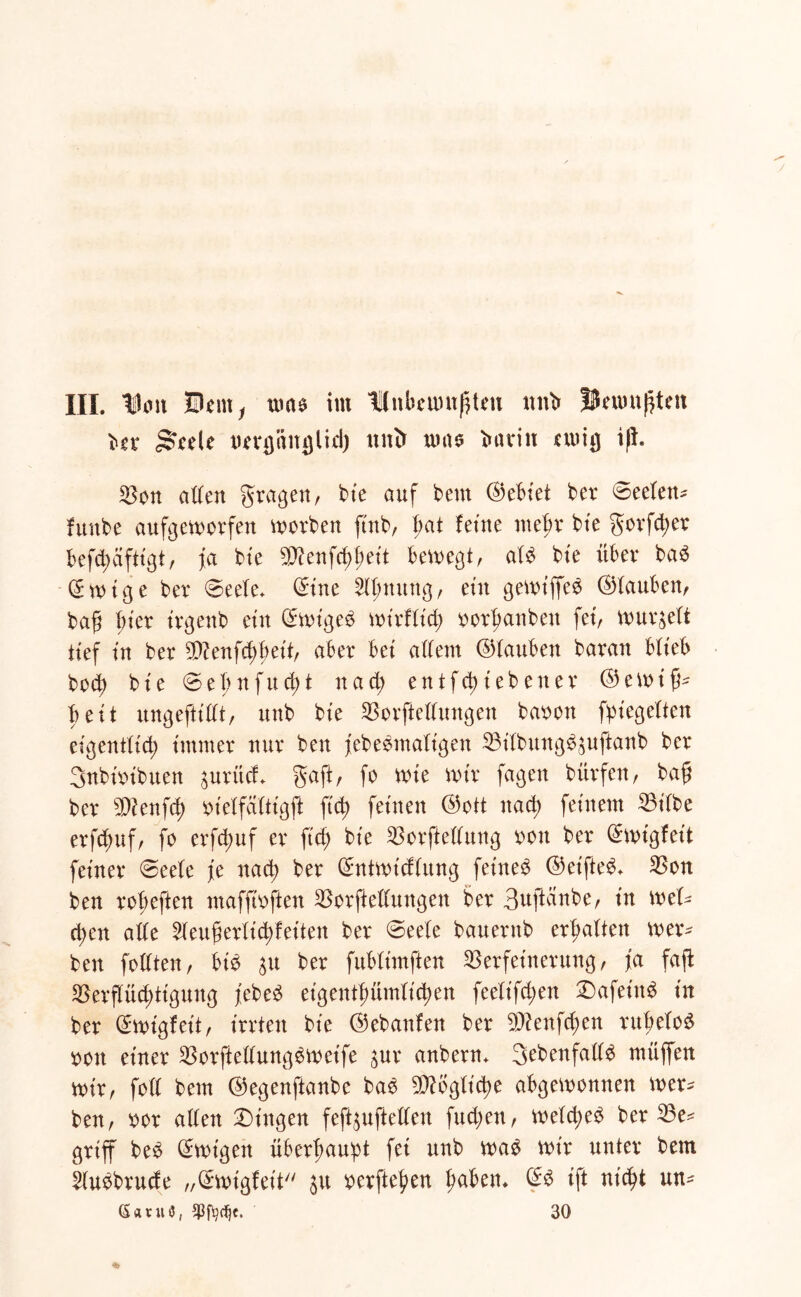 III. IHm 0em, nmo im Knbeuntßtcu unb Bewußten bev gwele uerpucjlid) ltntr nmo bntin ewig iß. Von atten gragen, kie öuf kern bet ©eeten- funbe aufgeworfen worben ftnb, gat feine rnegr bie gorfcger befcgäfttgt, ja bie Stftenfcggeit bewegt, alb btc über bab © w i g e ber @eete* ©ine Eignung, ein gewiffeb ©tauben, baß hier trgenb ein ©wigeb wirfticg oorganben fei, wurzelt tief in ber V?enfd)geit, aber bei altem ©tauben baran blieb bocb bie ©egnfucgt nad; ent fliehen er ©ewig- beit ungeftittt, unb bie Verkeilungen baoon fpiegetten eigenttid; immer nur ben j'ebebmatigen Vitbungb^uftanb ber Snbüubuen pritd gaft, fo wie wir fagen bürfen, baß ber 5D?enfcg oietfattigft ft'cg feinen ©ott nacg feinem 33ilbe erfcguf, fo erfcguf er ft cg bie Vergeltung oott ber ©wigfeit feiner @eete fe nad) ber ©ntwicftung fetneb ©et'fteb* Von ben rogeften maffioften Vergeltungen ber Bugänbe, in wel- chen atte 2teugerticgfeiten ber ©eete bauernb ermatten wer- ben fottten, bib 3u ber fubtimften Verfeinerung, ja faß Verßüd;tigung febeb eigentßümticgen feelt'fcgen £)afetttb in ber ©wigfett, irrten bie ©ebanfen ber 9)?enfcgen rugelob oon einer Vorßettungbweife $ur anbern* gebenfattb muffen wir, fott bem ©egenftanbe bab Mögliche abgewonnen wer- ben, oor alten Gingen feß^ußetten fud;en, wetd;eb ber Ve* griff beb ©wigen überhaupt fei unb wab wir unter bem kubbrucfe „©wigfeit 31t oerßegen gaben* ©b ift nicht un- ßatut), 30