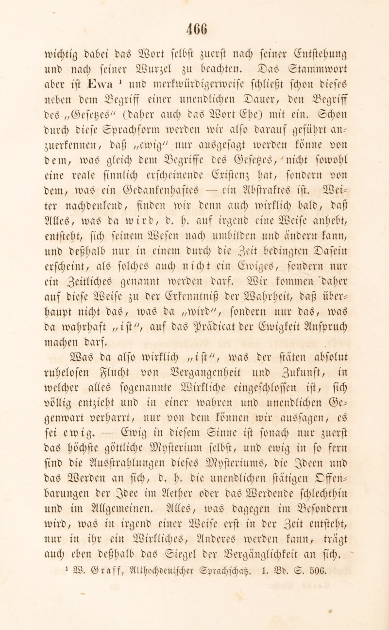 m mt'ddig habet bab 2Bort fefbft 31t er ft na et) feiner ©ntfteßung unb naeß feiner Singet ju bead)ten+ Dab Dtammmort aber ift Ewa 1 unb nterfmürbigermeife feßtteßt fd;on btefeb neben beut Vegriff einer unenbtid;en Charter/ beit begriff beb „©efetmb (baßer and; bab Sort ©ße) mit ein. Ddjett burd) btefe Dpr ad; form merben mir alfo barauf geführt am guerfennen, baß „emig nur aubgefagt merben fbnne oon beut, mab gletd) beut ^Begriffe beb ©efeßeb,'nießt fomoßt eine reale finntt’d; erfeßetnenbe ©rifteig bat, fonbern ron beut/ mab ein ©ebanfenßafteb — ein 2tbftrafteb ift Set ter nad;beufenb, ftnben mir beim and; mirftieß bedb, baß 2Uteb, mab ba mirb, b. ß+ auf irgenb eine Seife anßebt, entfielt/ ftd; feinem Sefett naeß umbitben unb ättbern fann, unb beßßalb nur tu einem burd) bie 3fit Bebütgten Dafein erfd;eint, alb fotd;cb and; nirf>t ein ©mtgeb, fonbern nur ein 3üttid;eb genannt merben barg Sir fommen 'baßer auf bt'efe Seife $u ber ©rfenutniß ber Saßrßett, baß über^ ßaußt nid;t bab, mab ba „mirb, fonbern nur bab, mab ba maßrßaft „ i ft, auf bab ^rdbt'eatber ©mt'gfeit ^fnfprueß mad;eu barf. Sab ba atfo mirftieß „ift, mab ber [taten abfotut rußetofen gtueßt oott Vergangenheit unb 3ufunft, in meteßer atteb fogenannte Sirftt'dte eingefeßtoffen ift, ft'd; völlig entließt unb in einer maßren unb unenbtießen ©e^ genmart rerßarrt, nur oon beut tonnen mir aubfagen, eb fei emig. — ©mig in biefem Din ne ift fonad; nur gier ft bab ßbd;fte gbtttid)e Spfterium fetbft, unb emt'g in fo fern ftnb bie Slubftraßtungen biefeb Sßfteriumb, bie 3beett unb bab Serben an ft'd), b. ß. bie unenbtießen [tätigen Dffem Barungen ber 3bee im Stetßer ober bab Serbenbe fd;ted)tßin unb im ^(gemeinem 2ttteb, mab bagegen im Vefonbern mirb, mab in t'rgenb einer Seife erft in ber 3 eit entfteßt, nur in ißr ein Sirf(t'd)eb, Stnbereb merben famt, tragt aud; eben beßßatb bab Dieget ber V erg ängfid; feit an ft'd;.