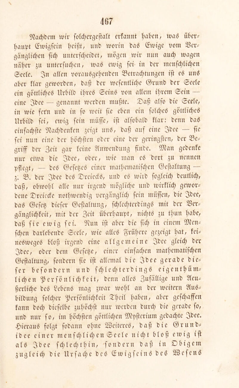 s 467 9?ad;bem wir folcßergeßatt erfannt I; ab eit, wab über* ßaußt @wt'gfein ßeißt, unb worin bab ©wtge oorn 23er* gcingttcßen ftd; unterfd;eibet, mögen wir nun and; wagen näß er $u unterließen, wab ewig fei in bev menfeßtießen @eete* 3n alten ooraubgeßenben 23etracßtungen xft eb und aber ftar geworben, baß ber wefentlicße ©runb ber ©eete ein gbttttcßeb itrbilb tßreb ©et'nb oon altem it;rem ©ein — eine 3bee — genannt werben mußte* 2)aß atfo bie ©eete, in wie fern unb in fo weit fie eben ein foteßeb gbttfid;eb Urbttb fei, ewig fein muffe, ift alfobatb ftar: benn bab einfaeßfte 9tacßbenfen geigt unb, baß auf eine 3bee — fte fei nun eine ber ßbcßften ober eine ber gertngften, ber 33e* griff ber Beit gar feine ?fawenbung ftnbe* Wlan gebenfe nur etwa bie 3bee, ober, wie man cb bort $u nennen jpftegt, — beb ©efegeb einer ntatßematifeßen ©eftattung— 53+ ber 3bee beb 3)retedb, unb eb wirb fogleicß beuttiiß, baß, obwoßt alte nur irgenb mbglicße unb wirflid; gewor* bene ©weiccfe notßwenbig oergänglicß fein muffen, bie 3bee, bab ©efe§ bt'efer ©eftattung, fcßlceßterbingb mit ber 23er* gängtießfeit, mit ber Beit überhaupt, nießtb $u tßuu trabe, baß fie ewig fei* 9atn ift aber bie ftd; in einem Wim- fd;en bartebenbe ©eete, wie atteb grüßere gegeigt bat, fern nebwegeb bloß irgenb eine allgemeine 3bee gteid; ber 3bee, ober bent ©efeße, einer ein fachen ntatßematifeßen ©eftattung, fonbern fie ift attemat bie 3bee gerabe bie* fer befonbern unb fd;ted;terbingb e t g e n t ß üm* ließen ^ er fo nt id; feit, benn atteb Bnfattige unb 2teu* ßertieße beb £ebenb mag jwar woßt an ber weitern 3lub- bitbung foteßer ^erfbnticßfeit £ßeit ßaben, aber geraffen fann boeß biefetbe guX>(5d)ft nur werben burd; bie gerabe fo, unb nur fo, im ßbcßften göttlichen 9)h;ftcrium gebaute 3bee* f)ieraub folgt fobamt oßne SQSet'tereb, baß bie ©runb* i b e e einer m e n f d; l i d; e n © e e l e n i cß t bloß ewig t ft alb 3bee fd;ted;tßin, fonbern baß in Dbig ent l u g l e i cß bie U r f a (ß e beb (£ w t g f e t n b beb 303 e f e n b