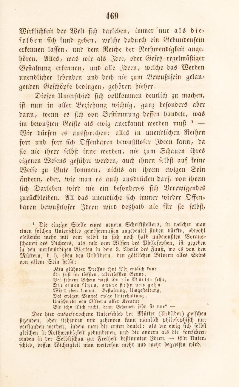 460 2BirfIid)feit Ber Seit ftd; BarleBen, immer nur a!3 bie* fei Ben ftd) funb geben, melcße baburd; ein ©eBuubeufeüt erlernten Baffen / itttb bem Dieidte bcr Diotßmeubigfeit ange^ ßoretu 5lde£, mad mir aI3 3bec, ober ©efets regelmäßiger ©eftaltung erfennen, unb ade 3been, meld;e ba$ ^Serben unenblicßer leBenbett unb bod; nie $unt 33emußtfein getane genben ©efcßopfe Bebingett, geboren I;iel;er. liefen Unterfdneb fuß oodfommen beutlid; $u mad)en, iß nun in aller 23e$ief)ung mistig, gau$ BefouberS aBer bann, wenn e6 ftd; oou 53eftimmuug beffen ßanbelt, ma$ im Bewußten ©eifte aH ewig anerfannt werben muß. 1 — 2Öir bürfen eö au$fprcd;en: ade$ in ttnenblid;en Meißen fort unb fort ftd; DffenBaren Bcwußtlofer 3been Bann r ba fte nie ißrer felBft t'nne werben, nie jum ©cßauctt ißreS eigenen 2Befen$ geführt werben, aucß ifmen felBft auf leine SQSeife ^u ©ute fomrnen, ntcßtä an ißrem einigen ©ein anbern, ober, wie man e3 aud; auöbrüden barf, non ißrent ftd; Marleben wirb nie ein Befonbcreö ftd; 33erewt'genbed gurücfBIet'Ben. 51 d bab unenblicüe ftd; immer wieber Offen- Baren Bewußtlofer 3been wirb beßßalb nie für fte felbß, 1 fDte einzige ©teile ct'neö neuem ©d)riftjtellerb, tu meldjer man einen folgen Unterfd)ieb getuiffermafien angebeutet ftttben bürfte, obtnoßl r>teICef(f>t mehr mit bem felbft tu ftd) nod) unbetvugten 93orauö? fcßanen beb ©idjterö, alb mit bem Sßtffen beb $(nlofopf)en, ijt gegeben in ben merfnutrbtgen SBorten in bem 2. Steile beb $auft, um eb tunt ben füttern, b. h- eben ben Urbilbern, ben göttlichen ^Silbern adeb ©eins von allem ©ein ßeijüt: „(Stn gfübnber 5)retftt§ t^ut ®ir enbXtc^ funb fbu fetft tm ticffteu, aftevttefftcn ®ruitb, 33ei feinem ©cf)em tvirft 3)u bie 9)Hittet fe^n, 3)ie einen fifeen, anbre g e b n unb g e f) tt SBte’ö eben fommt. Begattung, Itmgegaltung, 3)e3 enngen ©t'nneiS em’ge Unterhaltung , Umfchmebt »on ®((bern alter Kreatur ©ie fd)n 3)tcf) md6t, benn ©cf)emett fehlt fte nur — ©er fuer auögefgrod)ene Uitterfcf)ieb bet Mütter (Urbtiber) jgvifd)en ftjjenben, ober fießenben unb gefjenben fantt nämltcf) iphilofophtfd) nur verftanben merben, t’nbem man bie erften beutet: alb bie einig ftd) felbft gleichen in üftothtvenbiglett gebunbenen, unb bie anbern alb bie fortfeßret? ienben in ber ©elbftfdiau gur Freiheit beßtmmten 3beett. — (£in Unter? fdjieb, beffen 2Bicf)ttgfeit man tvetterf)in rneßr unb nteljr begreifen tvirb.