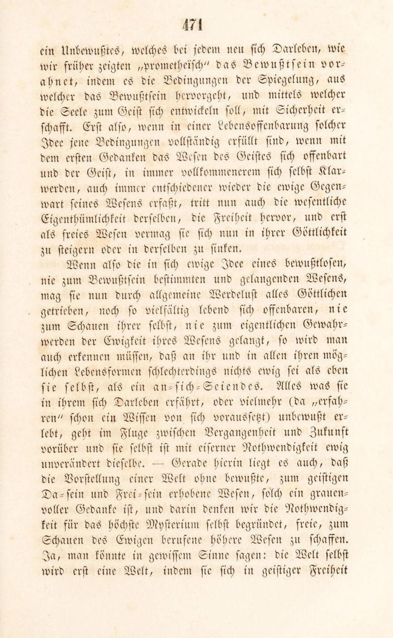 ctn Unbewußtes, weftßeb bet jebem nett ft cf; £)arfeben, tute mir früher getiten „prontetßeifcß b ab 33ewußtfein o er- aß net, intern eb bfe Vebingmtgen ber ©piegefung, aub wefcßer bab 33etxntftfetn bcrvcrßebt r ttnb mittefb weiter bte ©eefe 3um ©eiß fid; entwidefn foff, mit ©icßerßeit er* fd;afft+ (frft afft, wenn in einer £ebenb Offenbarung fofeßer 3bee jene Vebt'ngungcn oofffteinbig evfüfft ftnb, wenn mit bem erften ©ebanfen bab Sßefen beb ©cifteb ftd; offenbart unb ber ©eift, tn immer oofffommenerem ftd) fefbft 5Har* werben, and; immer entfd;tebencr mt’eber bte ewige ©egen- wart feines SefeitS erfaßt, tritt nun attd; bie wefentfieße ©tgentf;ümfid)feit berfefben, bie greißeit ßeroor, unb erft afb freies SöSefen oermag fte ftd; nun tn ihrer ©ottfießfeit p fteigern ober tn berfefben p ftufem 3ßenn affo bte tu ftd; ewige 3bce etneb bewußtfofen, nte prn Vewußtfein beftiuuuten unb gefangenben SBefenb, mag fte nun bureß affgemetne 2Öerbefuft atfeb ©ottfießen getrieben, nod; fo oieffaftig febenb ftd; offenbaren, nte 3um ©cßauen t'ßrer fefbft, nie put eigentltcßen ©ewaßr* werben ber ©wigfeit t'ßreb 3Öefenb gelangt, fo wirb man and; erlennen muffen, baß an ihr unb tn affen t'ßren rnog* fteßett Lebensformen fd;fed;terbtngb nießtb ewig fet afb eben fte fefbft, afb ein an*fid;*©et'enbeb* Lfffeb wab fte in ißrem ftd; ©arfebett erfahrt, ober otefmeßr Cba „erfaß* ren feßon ein St'ffen oon fteß ooraubfeßt) unbewußt er* febt, gebt im gfuge ^mifeßett Vergangenheit unb Bufunft oorüber unb fte fefbft ift mit eiferuer Votßwenbigfeit ewig unoeranbert btefefbe* — ©erabe ßierüt fiegt eb aucß, baß bie Vorfteffung einer 3Öeft of;ne bewußte, put get'ftigett 'Da-fein unb grei*fein erhobene Vkfen, fofd; ein grauen* ooffer ©ebanfe ift, unb barin benfen wir bie Votßwenbig* fet't für bab ßod;fte V© ft er i um fefbft begrünbet, freie, put ©cßatten beb ©wtgen berufene ßoßere 3Öefett p feßaffett* 3a, mau fenute in gewiffem ©t'nne fagen; bie 3Beft fefbft wirb erft eine 3ßeft, t'nbem fte ft'cß t'tt geiftiger Freiheit