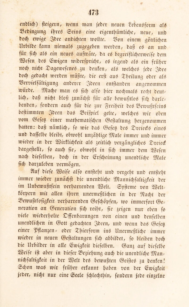 enblt'cfO feigem, wenn matt jeher neuen £ebenbform atb 23ebingung ifreb ©et'nb eine eigentfmmtid;e, neue, ttnb bocü ewige 3bee anbicften modtc* $on einem göttlichen XXrbtbbe famt niemals zugegeben werben, baß eb an unb für ftd> atb ein nettem aufträte, ba eb begreifticf>erit>cife bent SÖefen beb ©wigett wiberfpricft, eb t'rgenb atb ein früher nod; nicft Oagewefeneb 31t benfen, atb wetcfeb jebe 3bee bocf gebadf werben müßte, bie erft aub Rettung ober atb Beroietfäftigung anbercr 3becn entftanben angenommen mürbe* 93?ad;e man eb ftd; alfo Bier nocfmatb red;t beut- äcf), baß ntct)t Bloß junäcff für ade Bewußttob ß'cf barte* Benben, fonbern and; für bte $ur greifreit beb 33cwußtfeiu$ Beftimmten 3been bab 33etfpiet gelte, melcfcb mir oben oont ©efetj einer matfematifefen ©effattung fergenommen Batten: baß nämlicf, fo mie bab ©efe£ beb Oret'ecfb eines unb baffetbe bleibt, obwoft un^äftige 9}?ate immer unb immer mieber in ber Sirfticffeit atb geitticf oergängtidjeb tretet! bargeftedt, fo aud; fie, oBmoBt in ftd; immer bem SÖefeit nad; biefetBen, bod; in ber ©rfd;eimtng unenbtt'd;e SQiate fiel; bar^uteBen vermögen* »uf biefe Seife alfo entfteBt unb oergeBt unb entfteft immer mieber sunäefft bie unenbtiege ^annieffattigfeit ber im UnBemußtfein oerfarrenben Seit* ©t; ferne oon Sett* fordern mit aden ifren unermeßlichen in ber 9Xad;t ber 33ewußttofgfeit oerfarrenben ©efd;6>fen, mo immerfort ©e* neratton an ©eneration ft cf reibt, fte geigen nur eben fo ^iele wieberfotte Offenbarungen oon einen unb benfelBen uncnblicfen in ©ott gebad;ten 3been, unb menn bab ©efe$ einer ^ftan^en* ober Oft'erform inb Unermeßliche immer mieber in neuen ©efattungen fid; abbilbet, fo Bleiben boef bie llrBtdber in ade ©wtgfeit biefetBen* ©an£ auf biefelbe Seife ift aber in btefer 23e£iefmng aud; bie unenbtidje 3}?an* nicbfaltigfeit in ber Sett beb Bemußten ©et'fteb 3U benfen I ©d;on mab mir früher erfannt Baben oon ber ©mtgfeit feber, nid;t nur eine ©eete fcftetftfin, fonbern febe einzelne