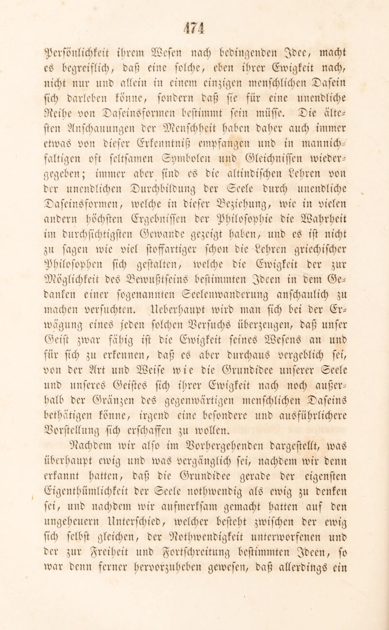 $5 evfottlftcpf eit ihrem SOSefett ncid> bcbt'ngeuben gbee, macpt cb begretfücp, bafi eine fofct>c, eben ihrer ©toigfet't naep, ntept nur uub atteiit tu einem einzigen menfd;It'd;en Wafern fid; barleben tonner fonbern baf fte für eine unenbftd;e 3ieipe von £)afeinbformen beftimmt fern muffe* Die dür- ften 2lnfd;auungen ber Senfcppet't haben baper and; immer ettoab von btefer (frfenntnifj empfangen unb tu mannid;^ faltigen oft fcltfamen ©pmbolcn unb ©(cid;niffcu toieber- gegeben; immer aber ftnb eb bt'e aüt'nbifd;en £eprcn von ber unenblt'chen £>itrd;bi(bung ber ©cefe bnrcf) uuenblt'd;e £) a fei nb formen, toe(d;e tu btefer 33 e Hebung, tote tn vielen aitbern pbepften ©rgebniffen ber ^pt'tofoppie bt'e Wahrheit im burd;ft(ptigften ©ctoanbe gezeigt haben/ unb eb tft niept 31t fagen tote viel ftoffartiger fd)on bie lehren griecpifd;cr sl)pitofoppen ftd) geftalten, toc!d;e bie Ghot'gfeü ber zuv Sbglid;feit beb 33etoitfHfeinb beftimmten gbeen in bem ©e^ banfen einer fogenannten ©eeiemoanberung anfd;auticp zu machen verfuepten* Ueberpaupt totrb man ftd; bei ber ix- toagung cineb (eben folcpen 3$erfucpb überzeugen, bafi itnfer ©eift ;toar fähig ift bie (iaoigfeit feincb SQSefenb au unb für fiep zu erfeunen, bafj cb aber burepaub vergeblich fei, von ber 2(rt unb Seife toie bie ©runbt'bee nuferer ©eele unb unfereb ©et'fteb ftep ihrer Qftoigfeit naep noep aufüer* halb ber ©ranzen beb gegenwärtigen menfeptiepen £)afet'nb betpatigen fbnue, irgenb eine befonbere unb aubfüpriicpere 33orfteüung ftd; er fd; affen ;u wollen* Naepbem mir alfo im 3>orbergehenbnt bargefteüt, toab überhaupt ewig unb toab vergdngltcp fei, naepbem tvt'r benn erfannt patten, baf bie ©runbt'bee gerabe ber eigenften ©igentpümlicpfeit ber ©eele notptoeubig alb etotg zu beuten fei, unb naepbem toir aufmerffam gemaept patten auf ben Ungeheuern Unterfcpieb, toeleper beftept zwifepen ber etot'g fid; fclbft gteiepen, ber ^otptoenbigfeit unterworfenen unb ber zur greipeit unb gortfdwet'tung beftimmten gbeen, fo toar benn ferner pervorzupeben getoefen, baf atfevbt'ngb ein