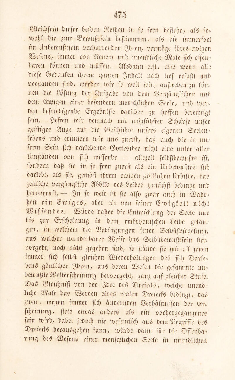 ©ktd;fein biefer Betben fHeifen tu fo fern Beftefe, aU fo- moff bie ^urn 23emußifcüt Befümmteu, aU bie immerfort tm UnBemußtfein oerfarrenbett 3been, vermöge ifred emigen SSefettb, immer oon feuern unb nnenbficfe sDMe ftd; offen- Baren fottnett unb muffen. dBbann erfft, aXfo meint affe biefe ©ebanfett ff rem ganzen 3nf aft na cf; tief erfaßt unb oerftanben ftnb, merben mir fo meit fein, anftreBen £tt fon- nett bic ^öfung ber dufgaBe oon bem SBergängffcfett unb beut ©mfgett einer Befonbcrtt menfcfffd;ett ©eefe, unb mer- ben Befriebigenbe ©rgeBnfflfc barüBer $u foffen Berechtigt )ein. heften mir bemnad; mit mogffd;fter ©cfärfe ttnfer geijtiged 2fttge auf bie ©efcfid;te unferb eigenen ©eefeu- leBettd unb erinnern mir un$ ^iterft, baß and; bie in tut- fernt ©ein ftd; barfeBenbe ©ottecubee nid)t et'ite unter affen Umftduben oon ftd; miffenbe — akegeit fefBftBemußte ift, fonbern baß fte in fo fern guerft aU ein UnBemußted fid; barfeBt, aH fte, gemäß ifreut emigen gottffefen UrBifbe, bad geitfidte oergättgffcfe dBBifb be3 Set'BeS $unäcfft Bebingt unb feroorrufi. — 3u fo meit ift fte affo 5mar and) in 2Bafr- feit ein © m ig e $, aBer ein oott feiner © m i g f e i t n i d) t 2Bfffenbe£. SBürbe bafer bie ©tttmfcffung ber ©eefe nur Bid aur ©rfefefnung in bem etnBn;ottffcfen £eiBe gefan- gen, in mefd;ent bie Sebingungen fetter ©efBßfptegefung, auO mefd;er mnnberBarer SBeife bad ©efBftBemußtfcin fer- vmrgeft, noef nieft gegeben ftnb, fo ftänbe fte mit aff fetten immer fief fefBft gfeiefen äBiebcrfofungett bed ftd; ©arfe- BetB gottfiefer 3been, atB bereu SBefen bie gefammte tut- Bemußte SBefterfcfeinuug femrgeft, gan^ auf gleicher ©tufe. ©>a£ ©fefefnfß oon ber 3bee bed ©reieefo, mefd;e uttenb- fid;e 9)?afe ba$ SBerbett eiltet reafett ©)reicdb Bebingt, ba3 ^mar, megen immer ftd; änbernben ^erfäfinfffett ber ©r- fcfeinuttg, fteB etmae> anberb aB ein oorfergegangened fein mirb, baBei febod; nie mefentfid; and bem begriffe bed ^retedd feratBgefen Bann, mürbe bann für bie DffenBa- rung be$ £Öefen£ einer menfd;(id;cn ©eefe in unenbfiefett