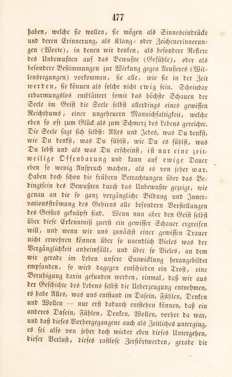 haben, welche fte wollen, ftc mögen atb ©t'nnebeinbrücfe unb beven Erinnerung, atb Jbtang^ ober 3etd;euertnnerun- gen (23orte), in benen mir bettfcn, atb befonbere Dieftere beb Unbewußten auf bab Bewußte (©efüßte), ober atb befonbere Beftimmungen $ur BUrfung gegen 2feußereb (BUU tenbregungen) oorfommen, fte alte, wie fte in ber 3eit werben, fte fbnnen atb fo(d;e mcßt ewig fein. ©d; einbar erbarmungbtob entblättert fomt't bab ßod;fte ©trauen ber- iete im ©etft bie ©eete fetbft atterbingb eineb gewijfen Beicßtßuntb, einer Ungeheuern Biannicßfattigfeit, wetd;e eben fo oft $um ©tücf atb $um ©cßmer^ beb hebend gereichte* ©)ic ©eele fagt ficß fetbft; Wfteb unb 3ebeb, wab Du benfft, mie Du benfft, wab Du füßtft, wie Du eb füßtft, wab 5Du tebft unb atb wab Du erfcßeinft, ift nur eine zeitige Offenbarung unb fann auf ewige Dauer eben fo wenig Stnfprud) machen, atb eb oon feber war. fabelt hoch fd;on bie frühem Betrad;tungen über bab Be^ bt'ngtfein beb burcß bab Unbewußte gegeigt, wie genau an bie fo gatt$ vergängliche Bifbmtg unb 3nner^ oationbftrömung beb ©eßirttb alle befonbern Borftettungen beb ©eifteb gefnüßft ftnb. Senn nun aber ben ©cift fetbft über biefe Erfenntniß guerfi ein gewiffer ©cßauer ergreifen Witt, unb wenn wir unb guttachffc einer gewijfen Drauer nid;t jrweßren fbnnen über fo uuenbtid; Bieteb wab ber Bergängticßfeit anßeimfättt, unb über fo Bieteb, an beut wir gerabe int £eben unfere Entwicflung ßerangebitbet emßfanben, fo wirb bagegen entfliehen ein Droft, eine Beruhigung barin gefunben werben, einmal, baß wir aub ber ©efcßidüe beb £ebenb fetbft bie Ueber^eugung entnehmen, eb habe 2tlteb, wab unb entftanb im Dafein, Süßten, Denfen unb SSotten nur erft baburd; entftehen fbnnen, baß ein anbereb Dafeitt, Süßten, Denfen, SBotten, oorßer ba war, unb baß biefeb Borßergegangene and) atb 3eitticßeb unterging, eb jü atfo oon jfcßer bod; wieber eben biefeb Untergehen, bieier Bcrtuß, biefeb rafttofe 3evftbrtwerben, gerabe bie