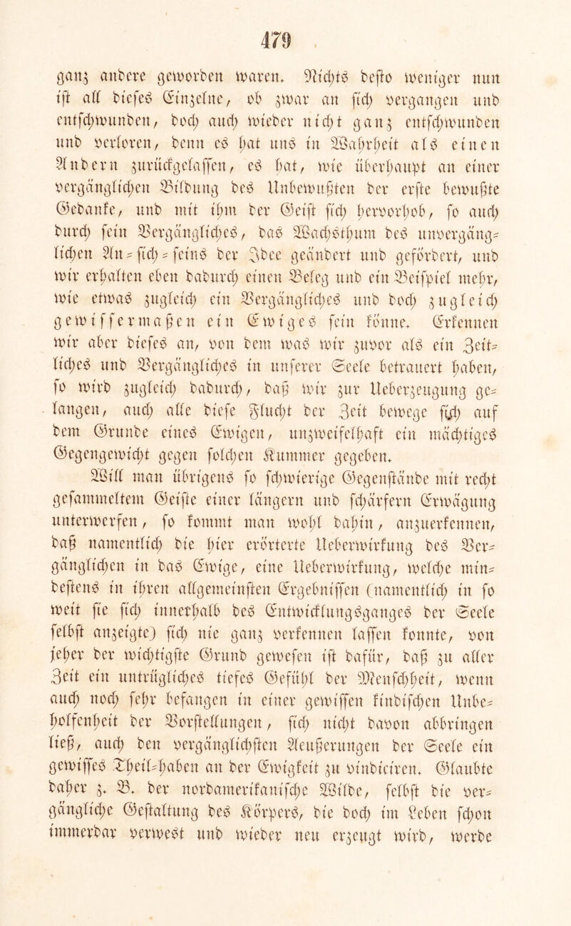 gan$ anbere geworben waren. ßücßtd befto weniger nun tft all bt'efed ©in^eltte, ob $war an ftd> oergangen und enifd;wunbett, bod; and; wieder n i d; t gatt$ entfd;wunben unb oerloren, bemt cd ßat und tu Saßrßeit ald einen Sinderu aurücfgclaffen, ed bat, wie überßawpt an einer oergänglt'cßen 53ifbmtg bed Unbewußten bcv evfte bewußte ©ebattfe, unb mit ißttt ber ©et'ft ftd; ßcvoerbob, fo and; bitxd) fein 53ergänglicßed, bad Sad;dtßum bed uuoergäng* liefen Un - fiel; * feind ber 3bee geändert unb gefordert, unb wir erbalten eben baburd; einen Beleg und ein Betfpt'el mehr, wie etwad ^ugleid; ein Berganglt'd;ed und bod; 3 u g 1 e i d; g e w i f f e r nt aßen ein © w i g e d fein lonne. ©rfennen wir aber biefed an, oon beut wad wir guvor ald ein Sei© l'id;ed und Bergänglidwd in nuferer ©eele betrauert ßaben, io wirb gugbeicl; babttrd;, baß wir $ur tteber^eugung gc^ langen, and; ade biefe glucßt der Bott bewege fuß auf dem ©runde eitted ©wigett, ungwcifeiaft ein tnäcßtigcd ©egengewid;t gegen folcßeu Kummer gegeben. Sill man übrigend fo fd;wierige ©egenftänbe mit red;t gefantmellent ©elfte einer langem und fcßärfern ©rwägttng unterwerfen, fo fontmt man woßl baßin, an^uerfeunen, baß namentlich die hier erörterte tteberwirfung bed Bcr^ gänglicßen in bad ©wige, eine Uebcrwtrfung, welche miiw beftend in ihren alfgemeinfren ©rgebnt'ffett (namentlich in fo weit ft'e ftd> innerhalb bed ©ntwicflungdganged der 0eele felbft an^et'gte) ftd; nie gatt$ oerfennen laffen formte, oott jteßer ber wid;tigfte ©rund gewefen ift dafür, baß jtt aller Seit ein untrügliche^ tiefed ©efitßl ber 5)?enfd;ßeit, wenn and; nod; feßr befangen in einer gewiffen linbifd;en Uttbe* ßolfenßeit ber Borftellungen, fid; nid;t baoott abbringen ließ, and; den oergänglicßfien Ueußentngen ber ©eele ein gewiffed XßetBßaben au ber ©wigfet't 31t otnbtciren. ©lattbte baßer © 53. ber norbamerifam'fd;e Silbe, felbft die oem gänglicße ©eftaltung bed Äbrßerd, die bod; int £eben fd;ott immerdar oerwedt unb wieder neu erzeugt wirb, werbe