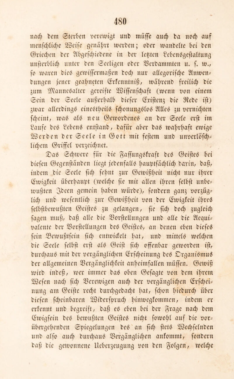 ttad) beut Sterben verewigt unb muffe auch ba noch auf menfd;lid;e SGßetfe genarrt werben; ober maubeite bet bcn ©riechen ber 2lbgefchiebene tu bcr lebten £ebenbgeftaltung unfterblid; unter ben Seeligctt ober Verbammten tu f. w*, fo waren bieb gewiffermaßen bod; nur allegorifche Hitmetv bttngen fetter geatmeten Grrfenntniß, wafrenb fretbtc^ bic $um EDcamtebalter gereifte St'ffenfd)aft (wenn von einem Sein ber Seele außerhalb btefer (Eriften^ bte Dtcbc ißt) $war allerbtngb et’nebtl;eilb fd;ottungblob Meb $u vernieten fd;eint, wab alb neu ©eworbeneb an ber Seele erft tut £aufe beb £ebenb entftanb, bafür aber bab wahrhaft ewige Serben ber Seele tu ©ott mit feftem unb uttverlofch* lieh ent ©rt’ffel verzeichnet £)ab Schwere für bte gaffmtgbfraft beb ©eifteb bet bt'efett ©egenftanben liegt febenfallb faupt fachlich barin, baß, ittbem bte Seele ft'd; fepnt zur ©ewißpeit ntd;t nur ihrer (Ewigfeit überbauet (welche fte mtt allen i Brett felbft unbe^ wußten 3beett gemein ftabett würbe), fonbern ganz vorzüg- lich unb mefentlid; $ur ©emißpeit von ber (Eüvigfeit ißreb felbftbewußten ©eifteb zu gelangen, fte ftd; bod) ^ugletd; fagen muß, baß alle bte Verkeilungen unb alle bte 2lequi- valente ber Verkeilungen beb ©eifteb, au betten eben biefeb fein Vewußtfeüt ftd; entwickelt l;at, unb mittele welchen bte Seele felbft erft alb ©ct'ft ftd) offenbar geworben tft, burd;aub mit ber vergänglichen (Erfd;einung beb EDrganibmub ber allgemeinen Vergänglichfett anheimfallen muffen* ©ewtß wirb inbeß, wer immer bab oben ©efagte von bent il;rent Sefen ttad; ftd; Verewigen aud; ber vergänglichen C^rfctyei* nuttg atu ©eifte recpt burd;gebad;t l;at, fd;ott bt’eburcf über biefett f^etnbaren St'berfprud) fittmegfontmctt, inbetn er erfennt unb begreift, baß eb eben bei ber grage ttad; bem (Ewigfein beb bewußten ©eifteb nt'd;t fowopl auf bt’e vor^ übergefettbett Spiegelungen beb an fuh Sed;felnben unb alfo aud; burcpaub Vergänglichen anfommt, fonbern baß bie gewonnene Ueber$eugung von ben folgen, welche