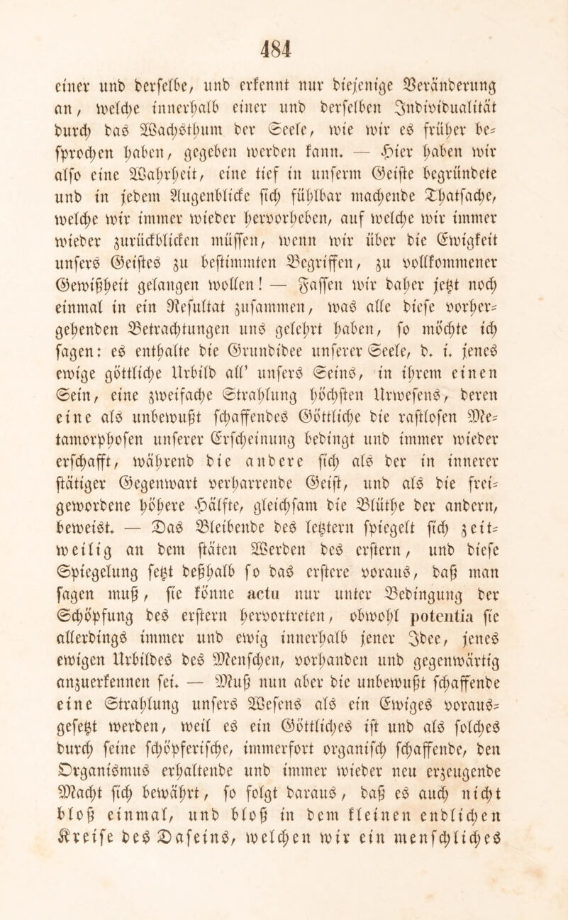 einer unb berfelbe, unb erfennt nur biefenige $eränberung an, melcpe innerhalb einer itnb berfelben 3nbiotbualität burcp bab Sacpbtpunt ber Seele, mt'e mir eb früher he- fprotpen haben, gegeben inerben famu — fuer pahen nur alfo eine äöaprpeit, eine tief in unferm (Seifte begrünbete unb in febem Hugenbltcfe fiep fühlbar macpenbe £patfacpe, melcpe mir immer mieber peroorpeben, auf melcpe mir immer mieber ^urüdbliden muffen / menn mir über bie C^migfeit unferb (Set'fteb $u beftimmten Gegriffen, $u oollfommener (Semippeit gelangen motten! — gaffen mir baper fegt nocp einmal in ein 9?efultat $ufammen, mab a((e biefe oorper* gepenben Betrachtungen unb gelehrt fraben, fo mochte id) fagen: eb enthalte bie (Srttnbibee unferer Seele, b* u feneb emige gbttlicpe Urbilb all’ unferb Seinb, in ihrem einen ©ein, eine ^meifacpe Strahlung pbcpften ltrmefenb, bereu eine alb unbemupt fcpaffenbeb (Sbttli(pe bie raftlofen 90? e^ tamorppofen unferer Srfcpeinung bebingt unb immer mieber erftpafft, mäprenb bie anbere fich alb ber in innerer [tätiger (Segenmart oerparrettbe (Seift, unb alb bie frei^ gemorbene pbpere Hälfte, gletcpfam bie Blütpe ber anbern, betreibt — £)ab Bleibettbe beb (extern fpiegelt fid; jet't* meilig an bem [täten Serben beb erfiern, unb biefe Spiegelung fegt beppalb fo bab erftere oorattb, bap man fagen ntup, fte tonne actu nur unter Bebinguttg ber Schöpfung beb erftern peroortreten, obmopl potentia fte allerbingb immer unb emt'g innerhalb fetter 3bee, feneb emtgen Urhilbeb beb 9D?enfcpen, oorpanben unb gegenmärttg an^uerfennen fet — B?up nun aber bie unbemupt fd;affenbe eine Straplung unferb SÖefenb alb ein (Smigeb ooraub^ gefegt merbett, met'l eb ein (Sbttlicpeb ift unb alb foldteb burd; feine fcpbpferifcpe, immerfort organifd) fcpaffenbe, ben Drganibmub erpattenbe unb immer mieber neu er^eugenbe 9D?ad)t ftcp bemäprt, fo folgt baraub, bap eb attd; nicpt hlop einmal, unb blop in bem fleinen enblicpen Greife beb £)afeinb, meld;en mir ein menfcplicpeb