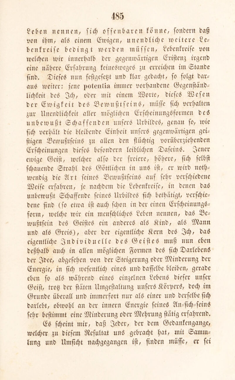 Cebett nennen, ftd; offenbaren fbttne, fonbern baß oon it;m, alb einem Smigeu, unenbltd)e weitere Ce* beul reife bebingt roerben muffen, Cebenfretfe oon melden mir innerhalb ber gegenwärtigen Srifteng irgenb eine nähere Erfahrung feinebwegeb gu erreichen im Staube ftnb, Siefeb nun feftgefegt unb flar gebucht, fo folgt bar* attb weiter: feite potentia immer oorbanbene ©egenftanb* lid)feit beb 3d;, ober mit einem SBorte, biefeb SÖefen ber Smigfett beb 33ewttßtfeinb, muffe ftd; oerhalten gur Uuenblid;feit aller möglichen Srfcheimtngbfotmen beb unbewußt Schaffenben unferb Urbilbeb, genau fo, wie ftd; oerhalt bie bleibenbe Einheit unferb gegenwärtigen get* ftigen SBewußtfeinb 31t allen ben flüchtig oorübergtehenben Sr fd) ein ungen biefeb befonbern leiblichen £)afeinb+ 3ener ewige ©eift, welcher alfo ber freiere, bofiere, ftcb> fetbft fd;auenbe Strahl beb Sittlichen in unb ift, er wirb noth* menbig bie 2lrt feiiteb 23ewußtfeinb auf febr 0 er fd;i ebene SBeife erfahren, je nad;bcm bie Cebenfreife, in benen bab unbewußt Scßaffenbe feineb Urbilbeb ftd; betätigt, oerfd;ie* bene ftnb (fo etwa ift auch fd;on in ber einen Srfd;einungb* form, welche wir ein menfd)lid;eb Ceben nennen, bab 23e* wußtfein beb ©eifteb ein anbereb alb $tnb, alb $?ann unb alb ©reib), aber ber eigentliche ^ern beb 3d;, bab eigentliche Snbioibuelle beb ©eifteb muß nun eben beßhalb aud; in allen mbglid;en gönnen beb ftd; £)arlebenb ber 3bee, abgefeßen oon ber Steigerung ober Säuberung ber Energie, in ftd; wefentlid; eineb unb baffelbe bleiben, gerabe eben fo alb mal;renb eineb einzelnen Cebenb biefer unfer ©et'ft, tvo$ ber ftdten ttmgeftaltung unferb tbrperb, bod; im ©runbe überall unb immerfort nur alb einer unb berfelbe ftd) barlebt, obwohl an ber innern Energie feineb 2ln*ftch*fetnb febr beftimmt eine $ttnberung ober Gehrung ftdttg erfahrend Sb fdjeint mir, baß 3eber, ber bem ©ebanfengange, weld;er gu biefem 9?efultat unb gebracht hat, mit Samrn* lung unb Umftcht nachgegangen ift, ßnben muffe, er fei