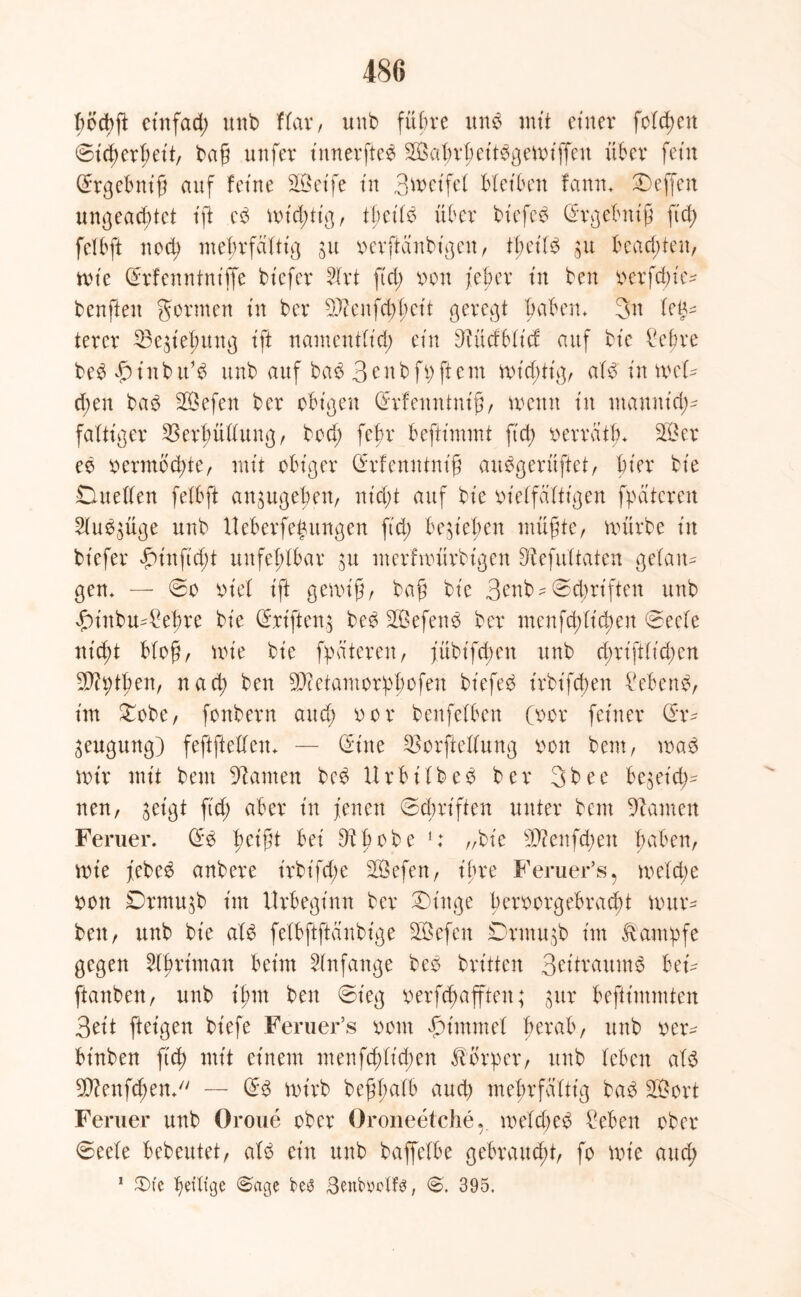 böcbjt ctttfad; unb ffar, uub fübte unb mtt einer folgen ©tcherfjett, baß unfer tnnerfteb 23af;rhettbgerriffen über fein drgebntß auf feine SfÖetfe in 3nmtfel bleiben fartn» Neffen ungead;tet iff eb nrid;ttg, tbetfb über btefeb drgebntß ftcf> fefbft nod) mehrfäfttg ju nerftänbtgen, tßetfb $u beachten, nrie drfenntntffe btefer Hrt ftd; ron /eher tn ben rerfefue- benften gönnen tn ber 9)tenfd;f;ctt geregt haben» 3n Up tercr 33eriefmng tft namentftd; ein ^ücfbftcf auf bte £ef>re bebfunbu’b unb auf bab 3cnbfi)ftem nrid;ttg, afb tu mU d;en bab SBefen ber obigen drfenntmß, trenn tu ntanntd;- faltiger 23erbüffung, bod; febr befttmmt ftd; rerratfn 23 er eb rermbd;te, mtt obiger drfenntmß aubgerüftet, hier bte Dueffen fefbft an$ugeben, nfd;t auf bte m'effafttgen fpatcren 2fub$üge unb Ueberfegitngen ftd; belieben müßte, mürbe ttt btefer friitftd;t unfehlbar 31t nterfvrürbtgen Otefuftaten gefan- gen» — @o rief tft genriß, baß bte 3enb- ©dmften unb frittbu-£ehre bte Triften,5 beb 23efenb ber menfd;ffd)en ©eefe ntd;t bloß, nrie bte fpdteren, fübt'fdten unb cßrtftftchen Sß?ptßen, nach ben SD?etamorpJofen bfefeb trbt'fd)en febenb, tm £obc, fonbern and; ror benfefben (ror feiner dr* Beugung) feftfteffeu» — dune 23orfteffung ron beut, n>ab nur mit beut kanten beb Urbtfbeb ber 3bee be$etd;- nen, $etgt ftd; aber tu jenen ©ehrt ft en unter beut bauten Ferner, db ßctßt bet Dbßobe 1: „bte 22?enfd;ett haben, nrie jebeb anbere trbt'fd;e 23efen, tfre Feruer’s, mefdje ron Drmu^b tm Urbegtnn ber £)tttge berrorgebraebt nntr- ben, unb bte afb fefbftftaubtge 23efen Drmu^b tut Kampfe gegen Hartman beim Anfänge beb brüten Britraumb bet- ftanbett, unb tfun ben ©teg rerfeßafften; ^ur befftmmten Bett ftetgen btefe Feruer’s ront frimmef berab, unb rer- btnben ftcf> mtt etnem menfd)ftd;en Körper, unb leben afb 2D?enfd;en*/y — db nrirb beßßafb auch mehrfäfttg bab 2.3ort Ferner unb Oroue ober Oroneetche, mefdjeb £eben ober ©eefe bebeutet, afb etn unb baffefbe gebraud;t, fo nrie and; 1 $)fe ^etftge ©age SenbMlfs, 6. 395.