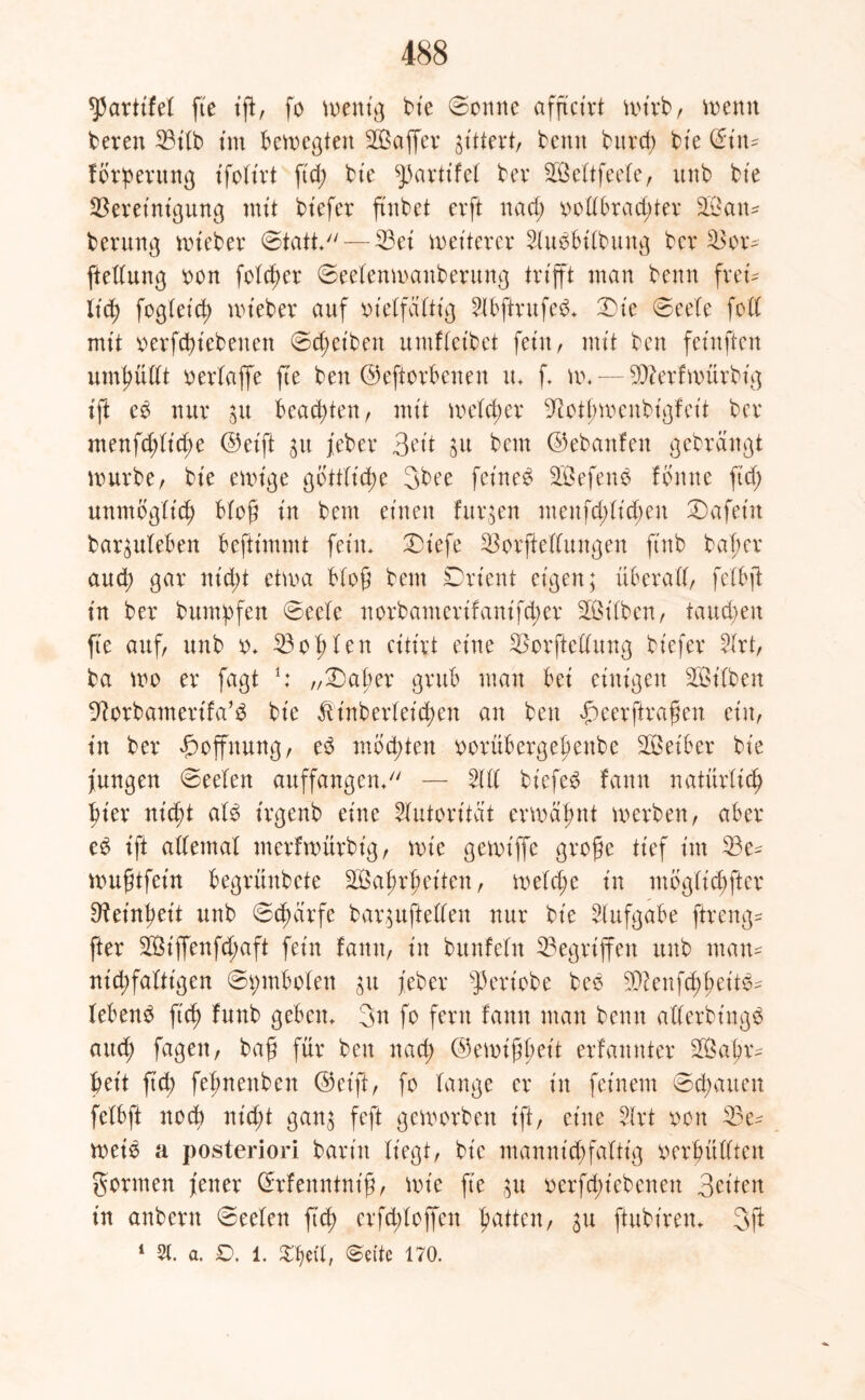 *}3artifet fie ift, fo wenn} bie Sonne afftcirt wirb, wenn bereu 23ilb im bewegten Saffer gittert, benn bitrcf> bie ©in* fbrperung ifolt'rt ftd; bte ^partifel bev SBelCtfecbe, unb bte Bereinigung mit bt'efer ftnbet erft rtad; vollbrad;ter San* berung wt'eber Statt*— Bei weiterer Sluvbilbuug ber Bor* ftellung von foldwr Seelenwanberung trifft man benn frei* lief) fcglct'd; wteber auf vielfältig 5lbftrufed* Die Seele feil mit verfcbt'cbenett 0d;eibett umflcibet fein, mit ben feinften umhüllt verlaffe fte ben ©eftorbenen u* f, w* — 50?erfwürbig ift eö nur 31t beachten r mit welcher 9Stpwenbigfeit ber menfd;lid;e ©eift 31t jeber 3ett ju bem ©ebattfen gebrängt würbe, bie ewige göttliche 3bee feinet Sefenv f ernte ftd; unmöglid) bloß in bem einen furzen menfd;ltd;en tafeln bar^uleben befttmmt fein* Diefe Bestellungen ftnb bajjer aud; gar nid;t etwa bloß bem Drt'cnt eigen; überall, fclbft in ber bumbfen Seele norbamerifant'fd;er Silben, taud;en fte auf, unb v* Bo p len citirt eine Bestellung bt'efer 5lrt, ba wo er fagt *: „Daher grub man bei einigen Silben Borbamert'fa’V bie Äinberleicpen an ben f)eerftrafen. ein, in ber Hoffnung, ed mbd;ten vorübergepenbe Seiber bie jungen Seelen auffangen* — 5111 biefe£ fann natürlich |>ier nid;t al$ trgenb eine Autorität erwähnt werben, aber e£ tft allemal merfwürbig, wie gewtffe grojje tief im Be* wuptfein begrünbete Saprpeiten, weld;e in möglicher 9?einfjett unb Scpärfe bar^uftellen nur bie Aufgabe ftreng* fter Siffenfd;aft fein fann, in bitnfeln Gegriffen unb man* nicpfaltigen Symbolen $u jeber ^eriobe bev SQ?enfcppeit6* lebend ftcf> funb geben* 3n fo fern fann man benn allerbütgS and; fagen, baf für ben nad; ©ewißßeit erfannter Sapr* beit ftd; fepnettben ©eift, fo lange er in feinem 0d;aiten felbft noep ni;d;t gan$ feft geworben ift, eine 5lrt von Be* weiv a posteriori barin liegt, bt'c mannid;faftig verhüllten gönnen jener ©rfenrttnt'fj, wie ft'e $u verriebenen Briten in anbern Seelen ftcl> erfd;loffen patten, $u ftubt'ren* 3jl 1 21. a. £>. 1. Seite 170.