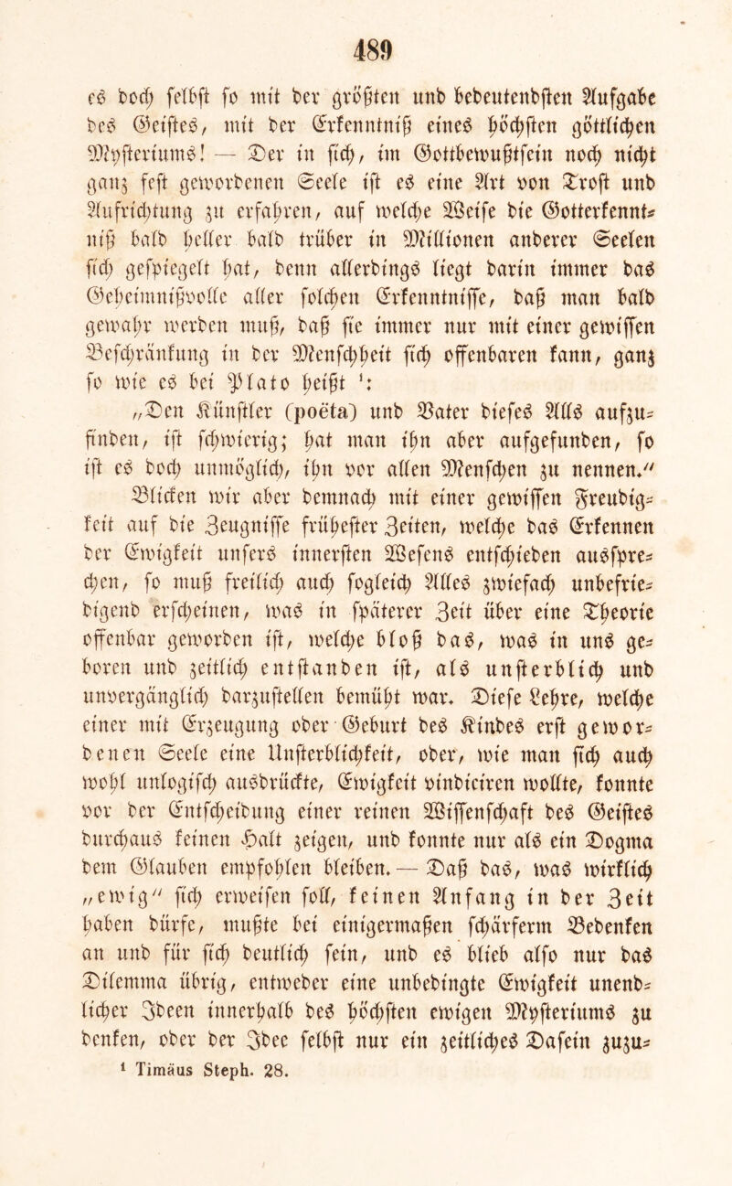 cd bod; fetbft fo mit bet größte« unb bebeutenbßen Aufgabe bed ©eifted, mit bet ©rfenntniß et'ned ßbcßßen gbttticßen 9Jh;ftertumd! — £>er in fuß, im ©ottbewußtfetn nocß nicßt gan$ feft geworbenen ©eefe ift ed eine 2trt oott £roft unb Stufricßtung $u erfaßten, auf wetd;e Seife bt'e ©otterfennt* niß bafb bettet batb trüber in Sßftdtonen anberer ©eefen fteß gesiegelt bat, beim atterbt'ngd liegt barin immer bad ©eßet'mnißootte atter foteßen (Erfenntntjfe, baß man batb gemaßt werben muß, baß fte immer nur mit einer gewtffen 33efd;tanfung in ber 2D?enfd;ßeit fuß offenbaren fanit, gan$ fo wie ed bei fptato ßeißt j: „£>en Zünftler Cpoeta) unb $ater btefed 2tdd auf$u- ftnben, tft feßmiettg; ßat man t'ßn aber aufgefunben, fo tft cd bod; unmögtieß, ißn oor aden Sfttenfcßen $u nennen/' ©liefen wir aber bemnaeß mit einer gewiffett greubt'g- feit auf bie Beugntffe früßefter Seiten, weteße bad ©tfennen ber (£wt'gfeit unferd innerften Sefend entfd;ieben audfpte* eßen, fo muß fret'Itcß aueß fogteieß Hded jwtefaeß unbefrie* bigenb erfeßetnen, wad in fpaterer Seit über eine £ßeott'e offenbar geworben ift, weteße bloß bad, wad in und ge- boren unb geitbteß) entftanben ift, afd unfterbfieß unb unoergängtieß bar^ufteden bemüßt war* £)iefe £eßre, welcße einer mit Beugung ober ©eburt bed $inbed erft gewor- benen <3eete eine Unfterbticßfeit, ober, wie man fteß aueß woßf untogifeß audbrüdte, ©wigfeft oinbiet'ren wodte, fonnte oot ber ©ntfeßeibung einer reinen Siffenfd;aft bed ©eifted bureßaud feinen £att geigen, unb fonnte nur afd ein £)ogma bem ©tauben emßfoßten bteiben* — Daß bad, wad wirftieß „ewig ftd; erwetfen fod, feinen Anfang in ber 3e11 ßaben bürfe, mußte bei einigermaßen fd; dt ferm $3ebenfen an unb für fuß beuttieß fein, unb ed btieb atfo nur bad 2)itemma übrig, entweber eine unbebt'ngte ©wigfet't unenb^ tießer 3been innerßatb bed ßbcßften ewigen SJtyfteriumd ju benfen, ober ber 3bee fetbft nur ein jeittid;ed £)afein 3u$u- 1 Timäus Steph. 28.