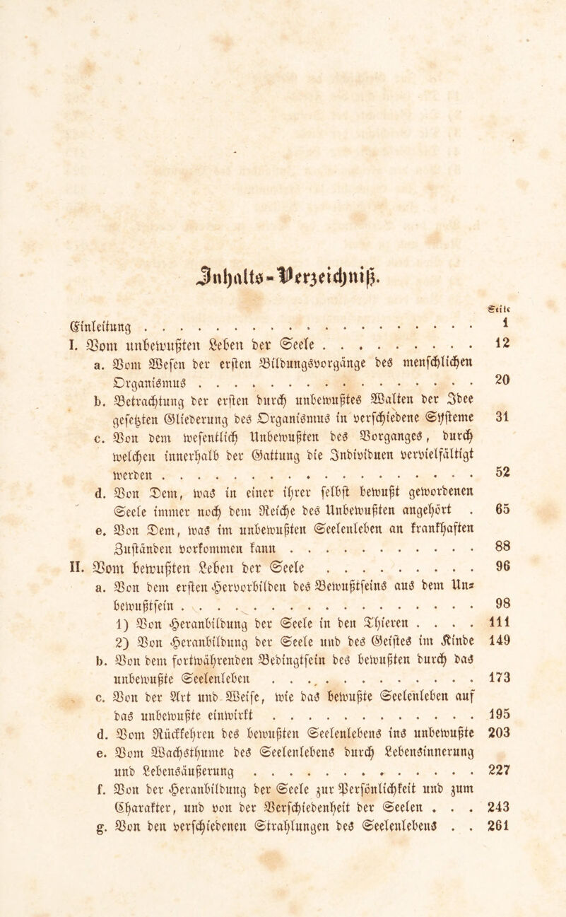 Stile (Einleitung * I. 53ont unBetmifften Beben bei* Seele 42 a. 33om SBefeit bet* erfien $tlbungs?borgänge bes menfd&licfjen Organismus 29 b. ^Betrachtung bet* erfien burcf) unbewußtes ^Balten ber Sbee gefegten ©Iteberung bes Organismus tu rerfebtebene Sitfteme 31 c. $on bem Wefentltcb Unbewußten beS Vorganges, burd) welchen innerhalb bet* ©attung bie Snbioibuen berbielfältigt inerben 52 d. $on Oem, Was in einer iffret* fetbfi bewußt geworbenen (Seele immer noch bem Sletc^e bes Unbewußten angeßört . 65 e. $on Sem, Was im unbewußten Seelenleben an franfßaften Snftänben oorlommen fantt 88 II. 93om betnnßten Beben ber Seele 96 a. $on bem erfien ^eroorbttben bes $eWußtfeinS au^ bem Uns bewußtfein . 98 1) $on ^eranbtlbnng bet* Seele in ben Spieren . ... 111 2) $on «fperanbilbung ber Seele mtb bes ©elftem im $inbe 149 b. $on bem fortWaßrenben S3ebtngtfcüt bes bewußten burd) bas unbewußte Seelenleben . . ., 173 c. $on ber Slrt mtb SBetfe, wie bas bewußte Seelenleben auf bas? unbewußte einWtrft 495 d. $om 9tüc£fet>ren bes bewußten Seelenlebens ins? unbewußte 203 e. $om Söacßötßume bes Seelenlebens burd) Bebensinnerung unb Bebensäußerung 227 f. $on ber «£>eranbtlbung ber Seele gur ^ßerföitli^feit unb jum ©ßarafter, unb ron bet* $erfc^iebenf>ett ber Seelen „ . . 243 g. $on ben tjerfeßiebenen Strahlungen bes Seelenlebens . , 261