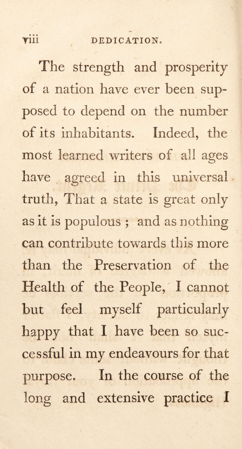 TUI / DEDICATION. The strength and prosperity of a nation have ever been sup- posed to depend on the number of its inhabitants. Indeed, the most learned writers of all ages have , agreed in this universal truth, That a state is great only as it is populous ; and as nothing can contribute towards this more than the Preservation of the Health of the People, I cannot but feel myself particularly happy that I have been so suc- cessful in my endeavours for that purpose. In the course of the