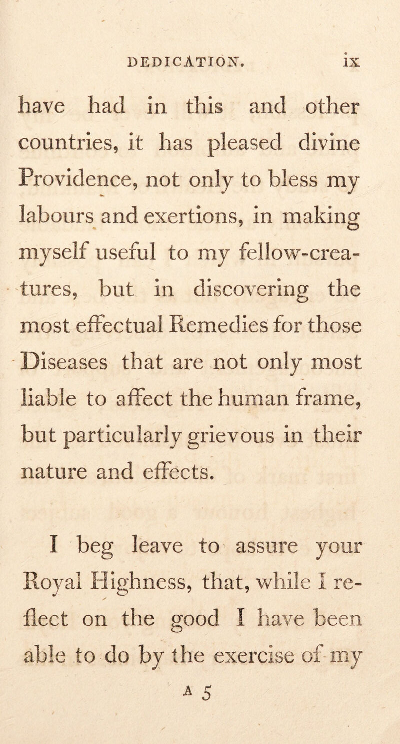 have had in this and other countries, it has pleased divine Providence, not only to bless my labours and exertions, in making myself useful to my fellow-crea- tures, but in discovering the most effectual Remedies for those Diseases that are not only most liable to affect the human frame, but particularly grievous in their nature and effects. I beg leave to assure your Royal Highness, that, while I re- flect on the good I have been able to do by the exercise of-my A 5