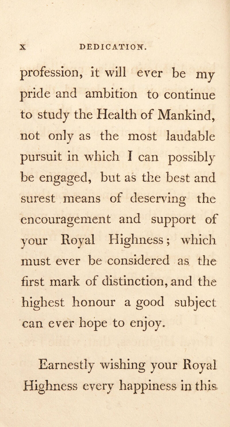 profession, it will ever be my pride and ambition to continue to study the Health of Mankind, not only as the most laudable pursuit in which I can possibly be engaged, but as the best and surest means of deserving the encouragement and support of your Royal Highness; which must ever be considered as the first mark of distinction, and the highest honour a good subject can ever hope to enjoy. Earnestly wishing your Royal Highness every happiness in this