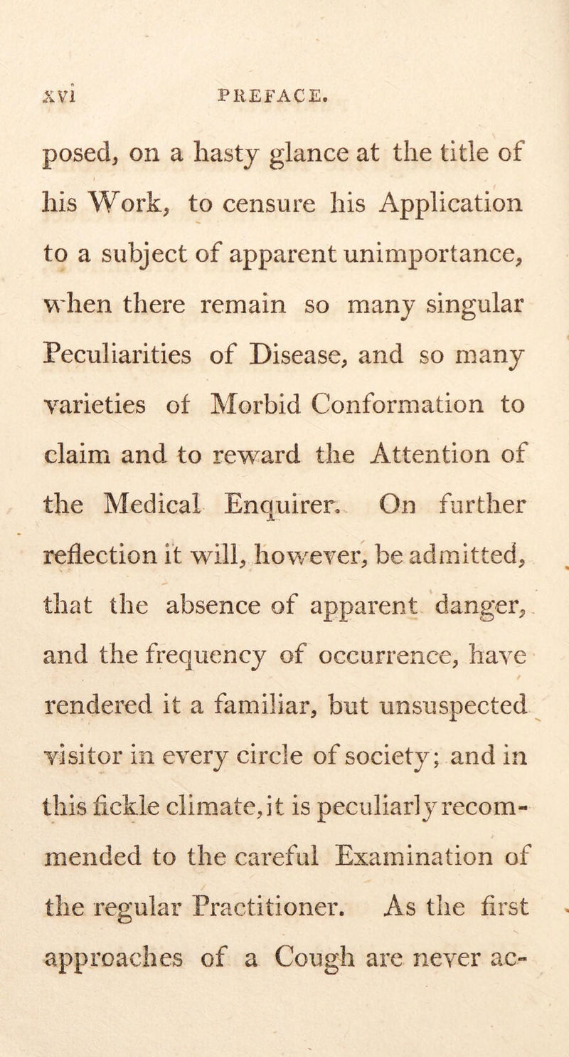 posed, on a hasty glance at the title of his Work, to censure his Application to a subject of apparent unimportance, when there remain so many singular Peculiarities of Disease, and so many varieties of Morbid Conformation to claim and to reward the Attention of the Medical Enquirer. On further reflection it will, however, be admitted, that the absence of apparent danger, and the frequency of occurrence, have rendered it a familiar, but unsuspected visitor in every circle of society; and in this fickle climate, it is peculiarly recom- mended to the careful Examination of the regular Practitioner. As the first approaches of a Cough arc never ac»