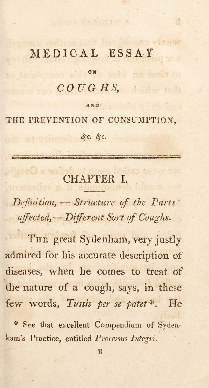 MEDICAL ESSAY ON COUGHS, AND THE PREVENTION OF CONSUMPTION, Ssc. Sjc. CHAPTER I. Definition^ — Structure of the Parts ‘ affectef—-Different Sot't of Coughs. The great Sydenham^ very justly admired for his accurate description of diseases, when he comes to treat of the nature of a cough, says, in these few words, Tussjs per se patet^. He * See that excellent Compendium of Syden- ham’s Practice, entitled Ptvcessus hifegri. B