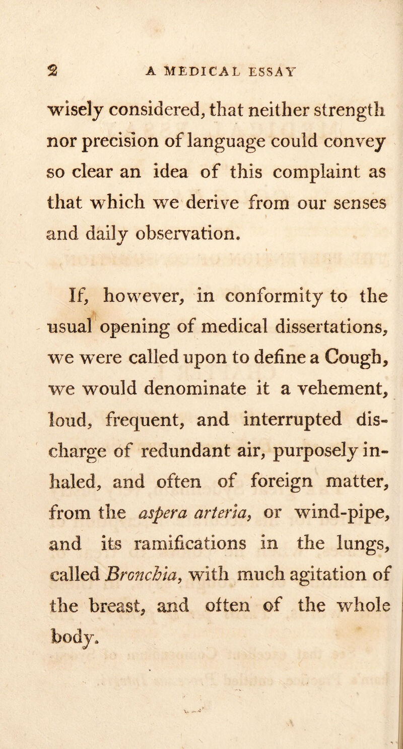 wisely considered, that neither strength nor precision of language could convey so clear an idea of this complaint as that which we derive from our senses and daily observation. I If, however, in conformity to the ' usual opening of medical dissertations, we were called upon to define a Cough, we would denominate it a vehement, loud, frequent, and interrupted dis- charge of redundant air, purposely in- haled, and often of foreign matter, from the aspera arteria, or wind-pipe, and its ramifications in the lungs, called Bronchia^ with much agitation of the breast, and often of the whole