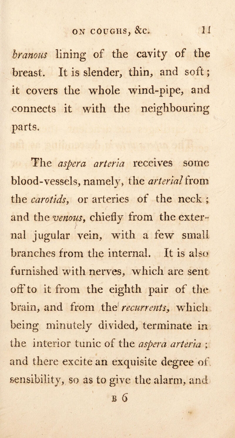 branous lining of the cavity of the breast. It is slender, thin, and soft; it covers the whole wind-pipe, and connects it with the neighbouring parts. The aspera arieria receives some blood-vessels, namely, the arterial ixom the carotids^ or arteries of the neck ; and the venous^ chiefly from the exter« nal jugular vein, with a few small branches from the internal. It is also furnished with nerves, which are sent ofl: to it from the eighth pair of tlie brain, and from the recurrenis, wdiich being minutely divided, terminate in the interior tunic of the aspera arterui ; and there excite an exquisite degree of. sensibility, so as to give the alarm, and B 6