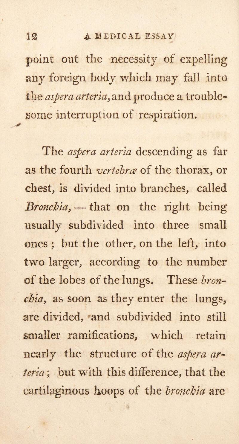 point out the necessity of expelling any foreign body -which may fall into the aspera arterta^ and produce a trouble- some interruption of respiration. The aspera arteria descending as far as the fourth vertebra of the thorax, or chest, is divided into branches, called Bronchiay — that on the right being usually subdivided into three small ones ; but the other, on the left, into two larger, according to the number of the lobes of the lungs. These bron- chia, as soon as they enter the lungs, are divided, and subdivided into still smaller ramifications, which retain nearly the structure of the aspera ar- ieria; but with this difference, that the cartilaginous hoops of the bronchia are