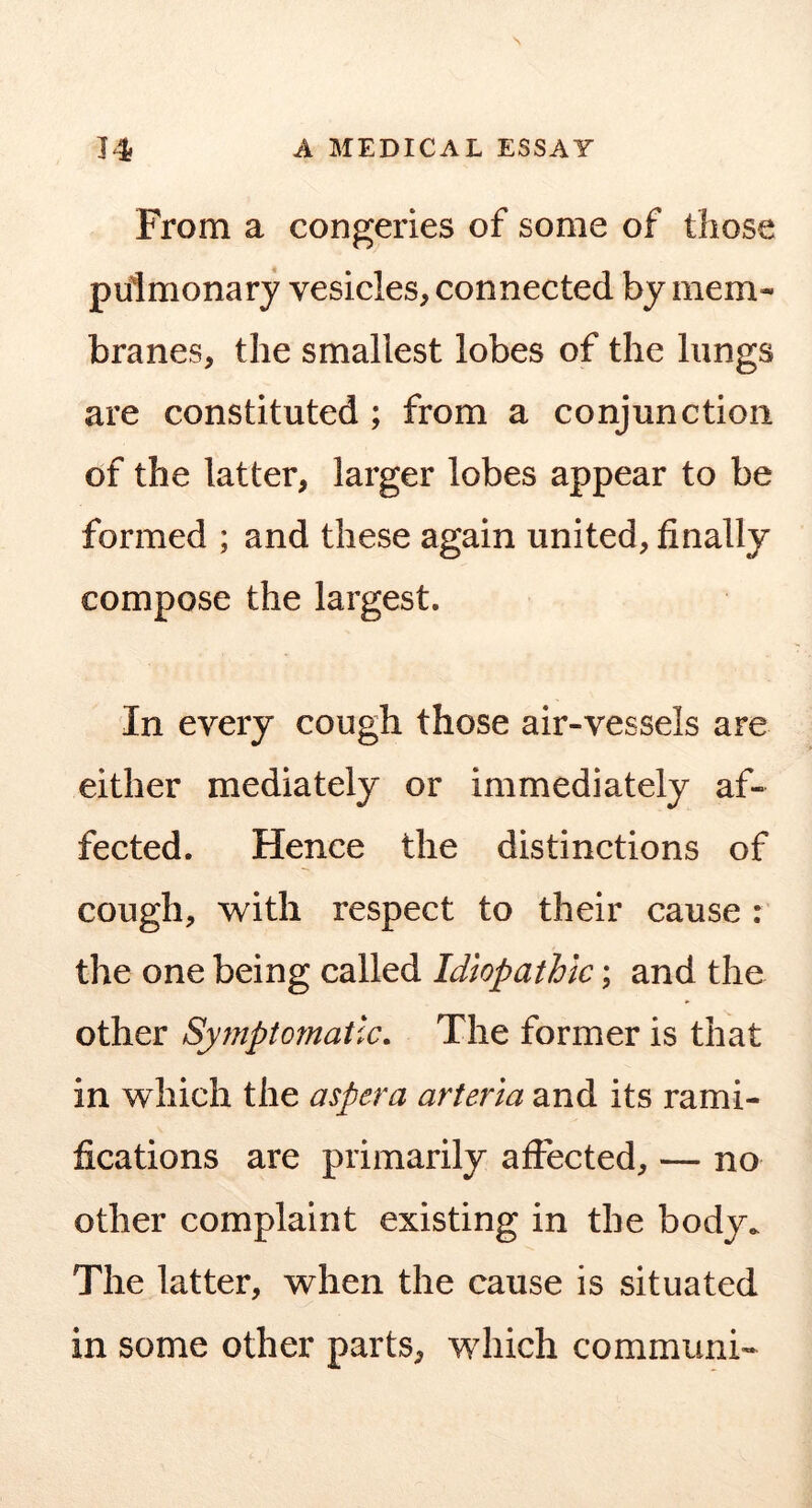 From a congeries of some of those pulmonary vesicles, connected by mem- branes, the smallest lobes of the lungs are constituted ; from a conjunction of the latter, larger lobes appear to be formed ; and these again united, finally compose the largest. In every cough those air-vessels are either mediately or immediately af- fected. Hence the distinctions of cough, vv^ith respect to their cause : the one being called Idiopathic; and the other Syjnptomatlc. The former is that in which the aspera arteria and its rami- fications are primarily affected, — no other complaint existing in the body. The latter, when the cause is situated in some other parts, which communi-