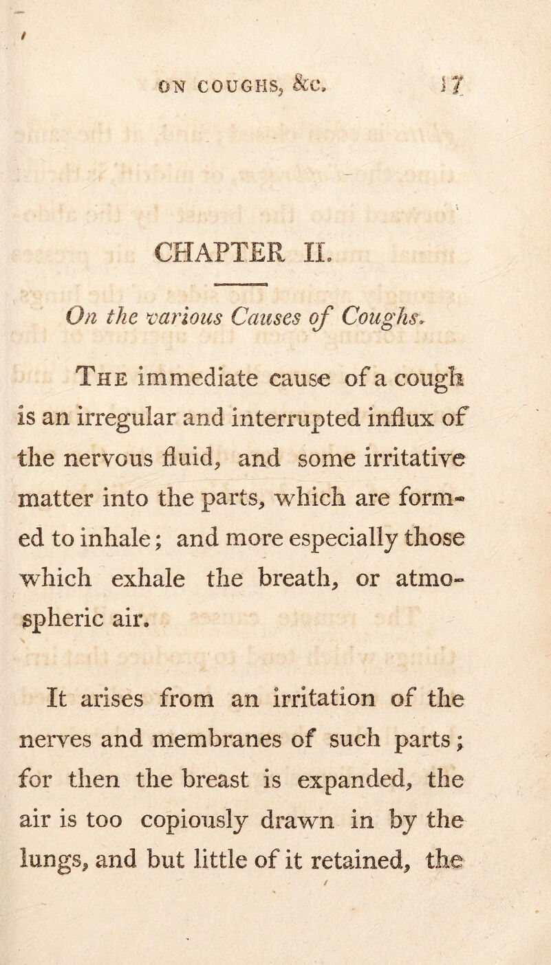 CHAPTER IL O/i the tmrioics Causes of Coughs. The immediate cause of a cougli is an irregular and interrupted influx of the nervous fluids and some irritative matter into the parts, which are form- ed to inhale; and more especially those which exhale the breath, or atmo- spheric air. It arises from an irritation of the nerves and membranes of such parts; for then the breast is expanded, the air is too copiously drawn in by the lungs, and but little of it retained, the