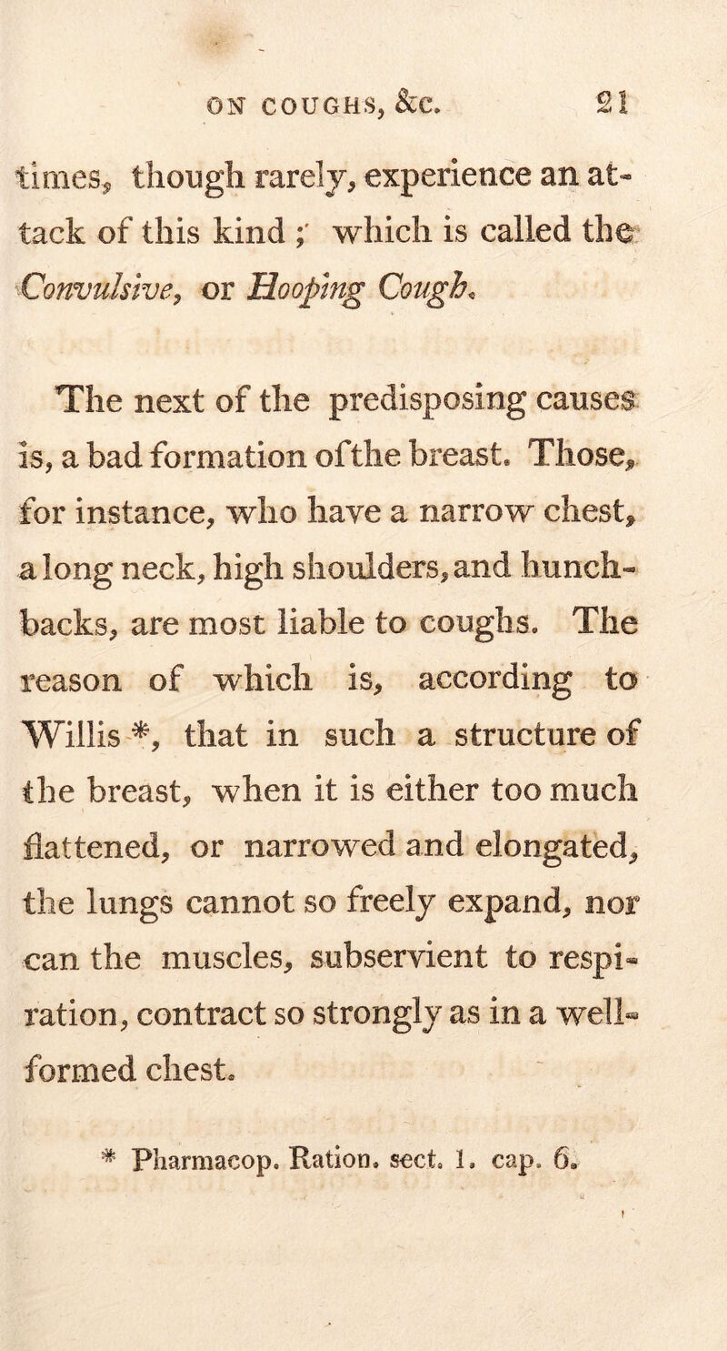 tirnes^ though rarely, experience an at- tack of this kind which is called the Convulsive^ or Hooping Coughs The next of the predisposing causes is, a bad formation of the breast. Those, for instance, who have a narrow chest, along neck, high shoulders,and hunch- backs, are most liable to coughs. The reason of which is, according to Willisthat in such a structure of the breast, when it is either too much flattened, or narrowed and elongated, the lungs cannot so freely expand, nor can the muscles, subservient to respi- ration, contract so strongly as in a well- formed chest. * Pharmacop. Ration, sect, 1, cap, 6, }