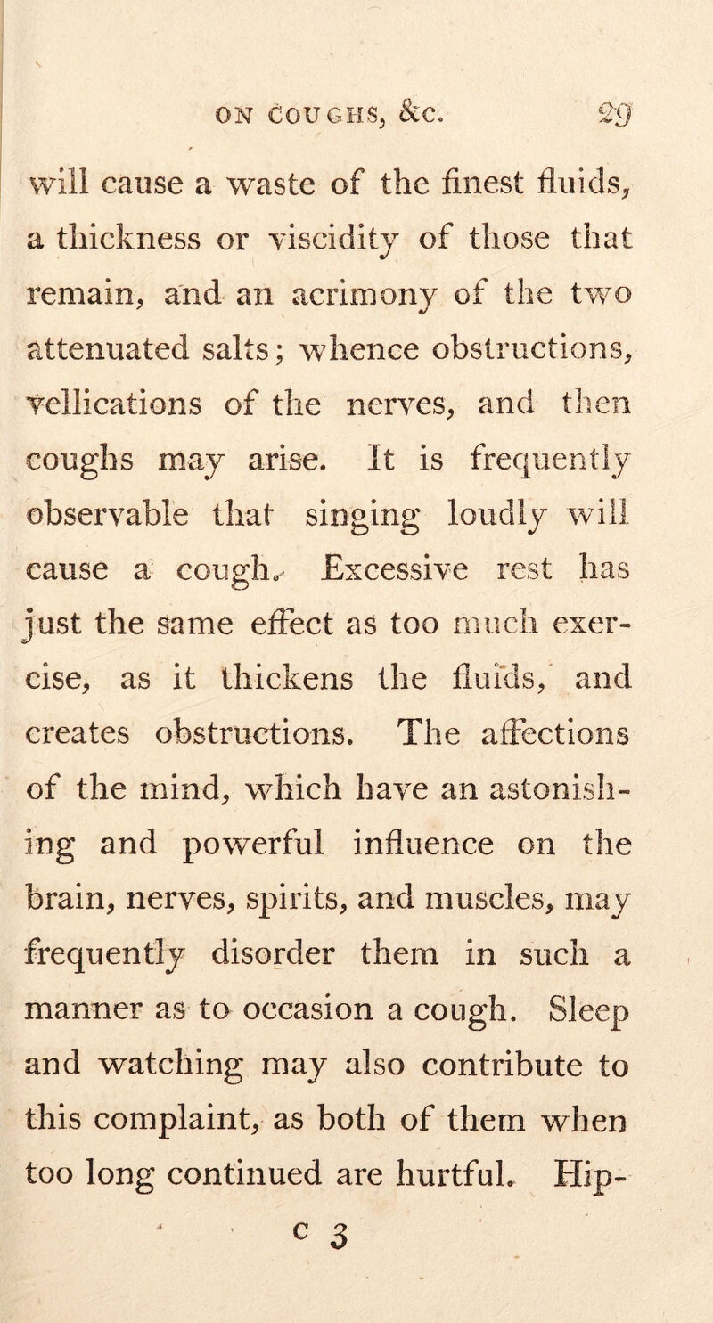 will cause a waste of the finest fluids^ a thickness or viscidity of those that remain, and an acrimony of the tw^o attenuated salts; wdience obstructions, vellications of the nerves, and then coughs may arise. It is frequently observable that singing loudly will cause a cough. Excessive rest has just the same effect as too much exer- cise, as it thickens the fluicls,' and creates obstructions. The affections of the mind, which have an astonish- ing and powerful influence on the brain, nerves, spirits, and muscles, may frequently disorder them in such a manner as to occasion a cough. Sleep and watching may also contribute to this complaint, as both of them when too long continued are hurtful. Hip-