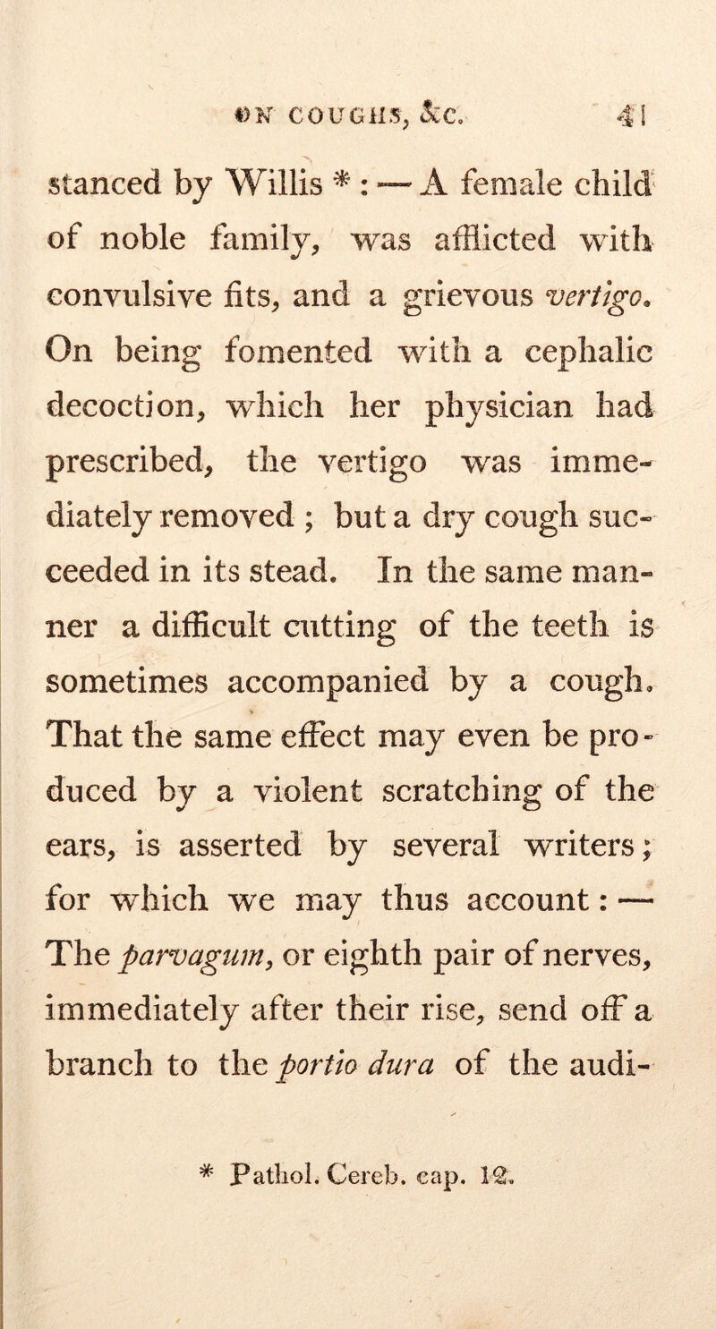 stanced by Willis — A female child' of noble family, was afflicted with convulsive fits, and a grievous vertigo. On being fomented with a cephalic decoction, which her physician had prescribed, the vertigo was imme- diately removed ; but a dry cough suc- ceeded in its stead. In the same man- ner a difficult cutting of the teeth is sometimes accompanied by a cough. That the same effect may even be pro- duced by a violent scratching of the ears, is asserted by several writers; for which we may thus account: — The parvagtim, or eighth pair of nerves, immediately after their rise, send off a branch to the portlo dura of the audi- * Pathol. Cereb. cap. 12.