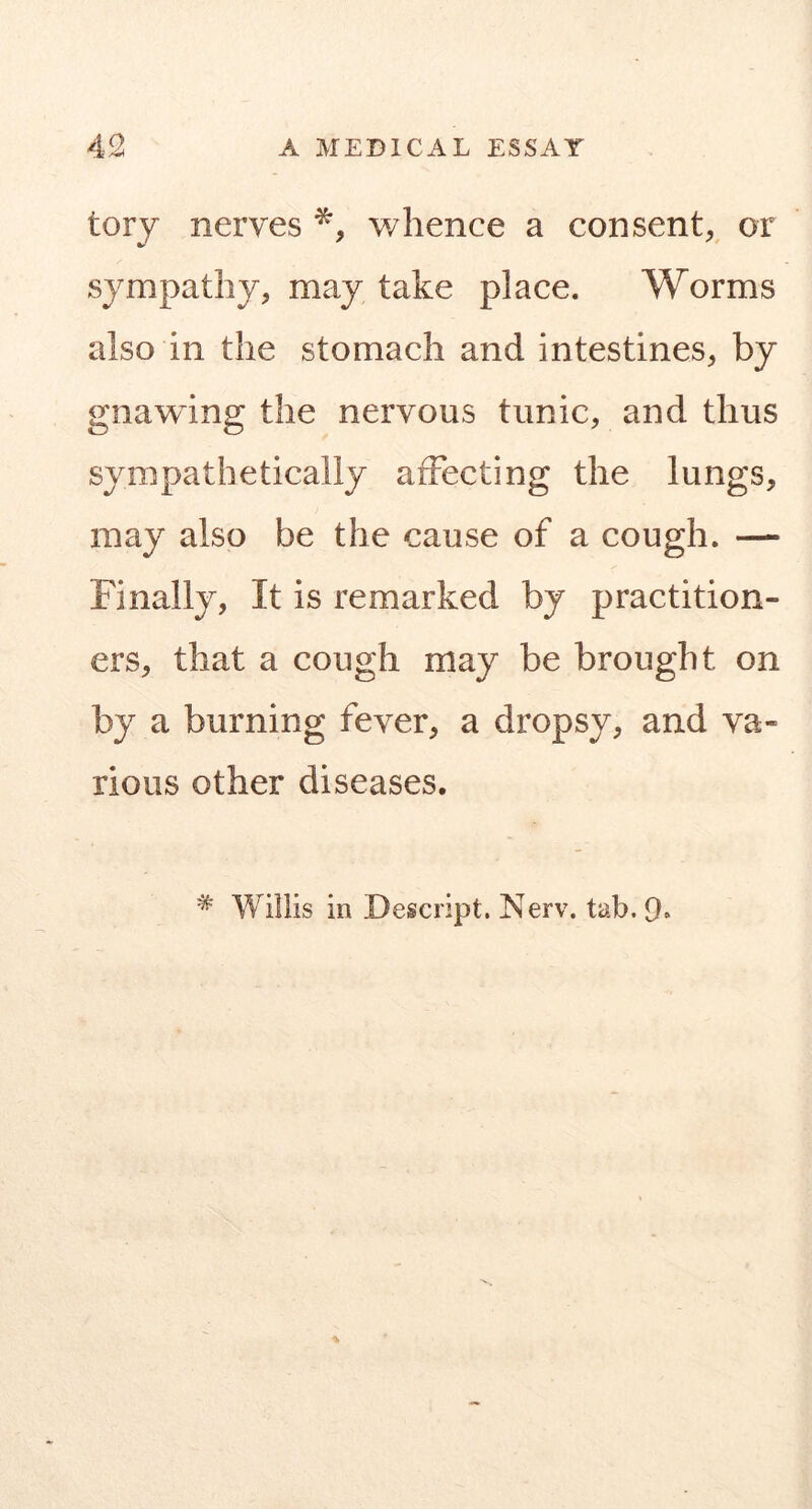 tory nerves whence a consent^^ or sympathy, may take place. Worms also in the stomach and intestines, by gnawing the nervous tunic, and thus sympathetically affecting the lungs, may also be the cause of a cough. — Finally, It is remarked by practition- ers, that a cough may be brought on by a burning fever, a dropsy, and va- rious other diseases. * Willis in Descript. Nerv. tab. 9.