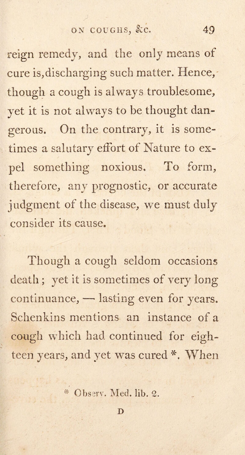 reign remedy, and the only means of cure is,discharging such matter. Hence,' though a cough is always troublesome, yet it is not always to be thought dan- gerous. On the contrary, it is some- times a salutary effort of Nature to ex- pel something noxious. To form, therefore, any prognostic, or accurate judgment of the disease, we must duly consider its cause. Though a cough seldom occasions death ; yet it is sometimes of very long continuance, •—■ lasting even for years. Schenkins mentions an instance of a cough which had continued for eigh- teen years, and yet was cured When * Observ. Med. lib. 2. D