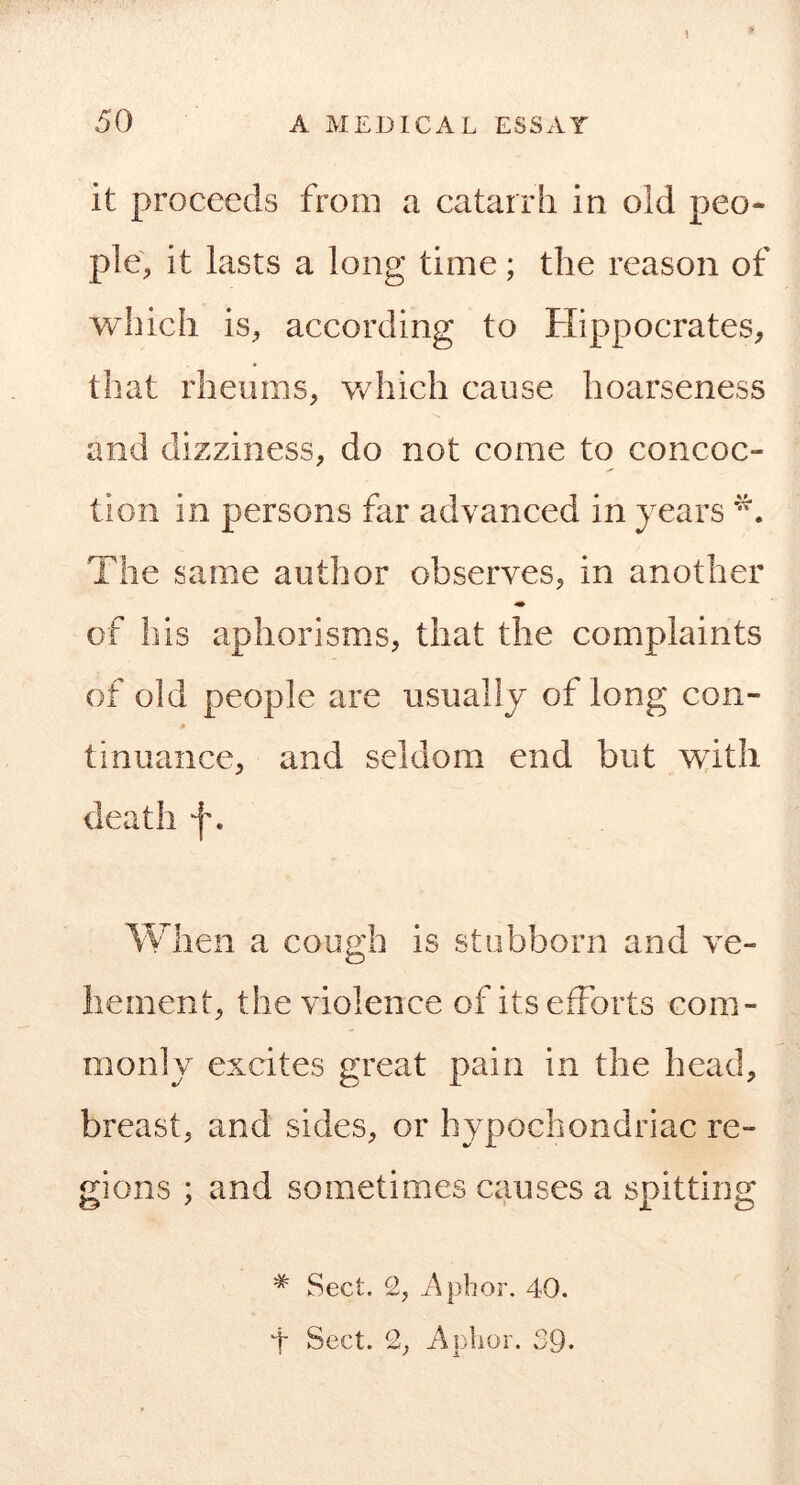 \ it proceeds from a catarrh in old peo- ple', it lasts a long time; the reason of which is, according to Hippocrates, that rheums, v/hich cause hoarseness and dizziness, do not come to concoc- tion in persons far advanced in years The same author observes, in another of his aphorisms, that the complaints of old people are usually of long con- tinuance, and seldom end but w^itli death f. When a cough is stubborn and ve- hement, the violence of its efforts com- monly excites great pain in the head, breast, and sides, or hypochondriac re- gions ; and sometimes causes a spitting * Sect. 2, i\pbor. 40. 4 Sect. 2, Aplior. 39-