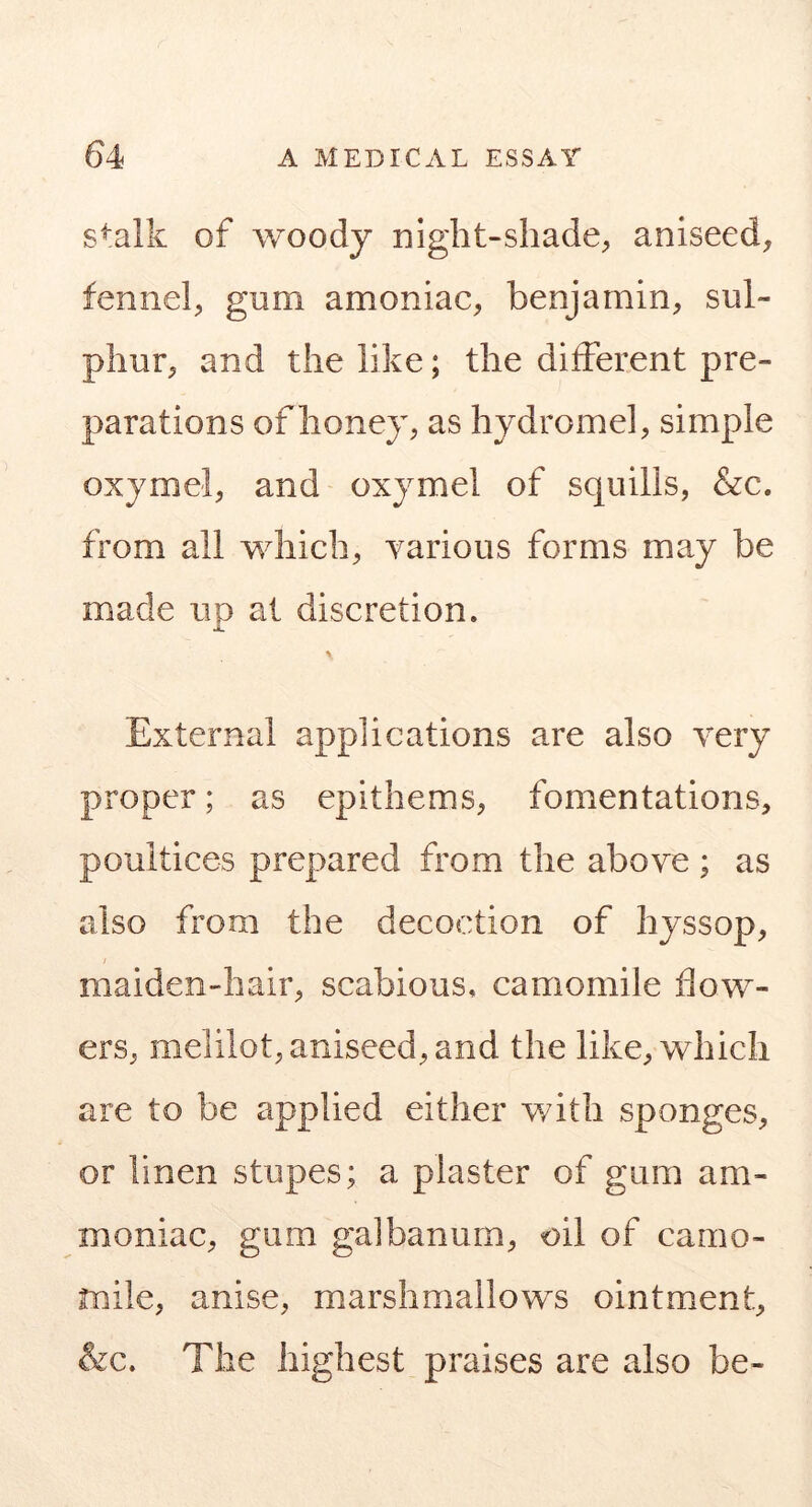 s^alk of woody night-shade;, aniseed, fennel, gum amoniac, benjamin, sul- phur, and the like; the different pre- parations of honey, as hydromel, simple oxymel, and oxymel of squills, &c. from all which, yarious forms may be made up at discretion. % External applications are also very proper; as epithems, fomentations, poultices prepared from the above ; as also from the decoction of hyssop, maiden-hair, scabious, camomile flow- ers, melilot, aniseed, and the like, which are to be applied either with sponges, or linen stupes; a plaster of gum am- moniac, gum galbanum, oil of camo- mile, anise, marshmallows ointment, &c. The highest praises are also be-