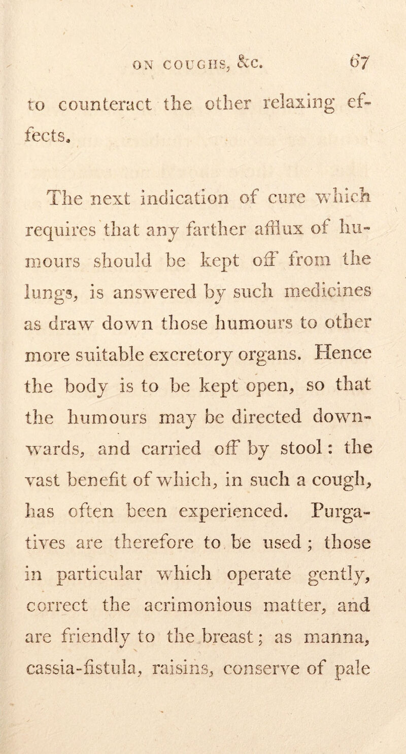 ro counteract the other relaxing ef- fects. The next indication of cure which requires that any farther afflux of hii« mours should be kept off trom the lungS;, is answered by such medicines as draw down those humours to other more suitable excretory organs. Hence the body is to be kept open, so that the humours may be directed down- wards, and carried off by stool: the vast benefit of wdiich, in such a cough, has often been experienced. Purga- tives are therefore to be used ; those in particular wdiicli operate gently, correct the acrimonious matter, and are friendly to the breast; as manna, cassia-fistula, raisins, conserve of pale