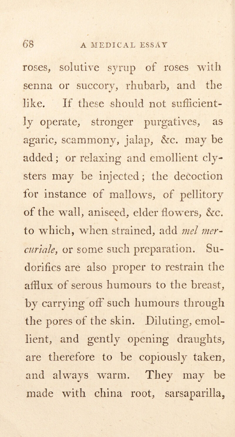 roses, solutive syrup of roses with senna or succory, rhubarb, and the like. If these should not sufficient- ly operate, stronger purgatives, as agaric, scammony, jalap, &c. may be added; or relaxing and emollient cly- sters may be injected; the decoction for instance of mallows, of pellitory of the w^all, aniseed, elder flowers, &c. V to wffiich, when strained, add 7nel mer- curlaky or some such preparation. Su- dorifics are also proper to restrain the afflux of serous humours to the breast, by carrying off such humours through the pores of the skin. Diluting, emol- lient, and gently opening draughts, are therefore to be copiously taken, and always warm. They may be made with china root, sarsaparillaj