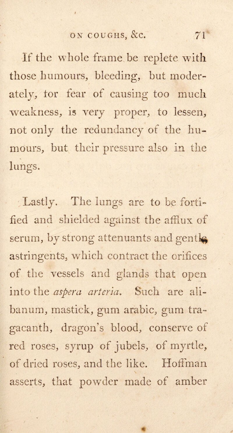 If the whole frame be replete with those humoursbleeding, but moder- ately, tor fear of causing too much w^eakness, is very proper, to lessen, not only the redundancy of the hu- mours, but their pressure also in the lungs. Lastly. The lungs are to be forti» hed and shielded against the afflux of serum, by strong attenuants and gently astringents, which contract the orifices of the vessels and glands that open into the aspera arieria. Such are ali- banum, mastick, gum arabic, gum tra- gacanth, dragon’s blood, conserve of red roses, syrup of jiibels, of myrtle, of dried roses, and the like. Hoffman N asserts, that pownJer made of amber