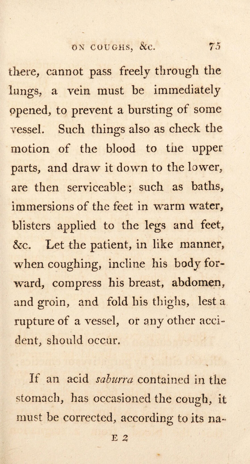 there, cannot pass freely through the lungs, a vein must be immediately opened, to prevent a bursting of some vessel. Such things also as check the motion of the blood to the upper parts, and draw it down to the lower, are then serviceable; such as baths, immersions of the feet in warm water, blisters applied to the legs and feet, &c. Let the patient, in like manner, when coughing, incline his body for- ward, compress his breast, abdomen, and groin, and fold his tliighs, lest a rupture of a vessel, or any other acci- dent, should occur. % If an acid saburra contained in the stomach, has occasioned the cough, it must be corrected, according to its na-